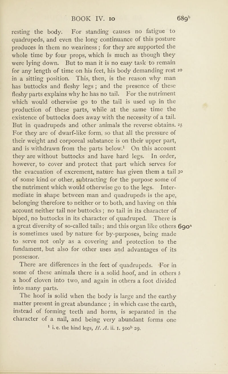 resting the body. For standing causes no fatigue to quadrupeds, and even the long continuance of this posture produces in them no weariness ; for they are supported the whole time by foiir props, which is much as though they were lying down. But to man it is no easy task to remain for any length of time on his feet, his body demanding rest 20 in a sitting position. This, then, is the reason why man has buttocks and fleshy legs ; and the presence of these fleshy parts explains why he has no tail. For the nutriment which would otherwise go to the tail is used up in the production of these parts, while at the same time the existence of buttocks does away with the necessity of a tail. But in quadrupeds and other animals the reverse obtains. 25 For they are of dwarf-like form, so that ali the pressure of their weight and corporeal substance is on their upper part, and is withdrawn from the parts below.^ On this account they are without buttocks and have hard legs. In order, however, to cover and protect that part which serves for the evacuation of excrement, nature has given them a tail 30 of some kind or other, subtracting for the purpose some of the nutriment which would otherwise go to the legs. Inter- mediate in shape bctween man and quadrupeds is the ape, belonging therefore to neither or to both, and having on this account neither tail nor buttocks ; no tail in its character of biped, no buttocks in its character of quadruped. There is a great diversity of so-called tails; and this organ like others 690'' is sometimes used by nature for by-purposes, being made to serve not only as a covering and protection to the fundament, but also for other uses and advantages of its possessor. There are differences in the feet of quadrupeds. For in some of these animals there is a solid hoof, and in others 5 a hoof clovcn into two, and again in others a foot divided into many parts. The hoof is solid when the body is large and the earthy matter present in great abundance ; in which case the earth, instead of forming teeth and horns, is separated in the character of a nail, and being very abundant forms onc ^ i. e. the hind legs, //. A. ii. i. 500’’ 29.