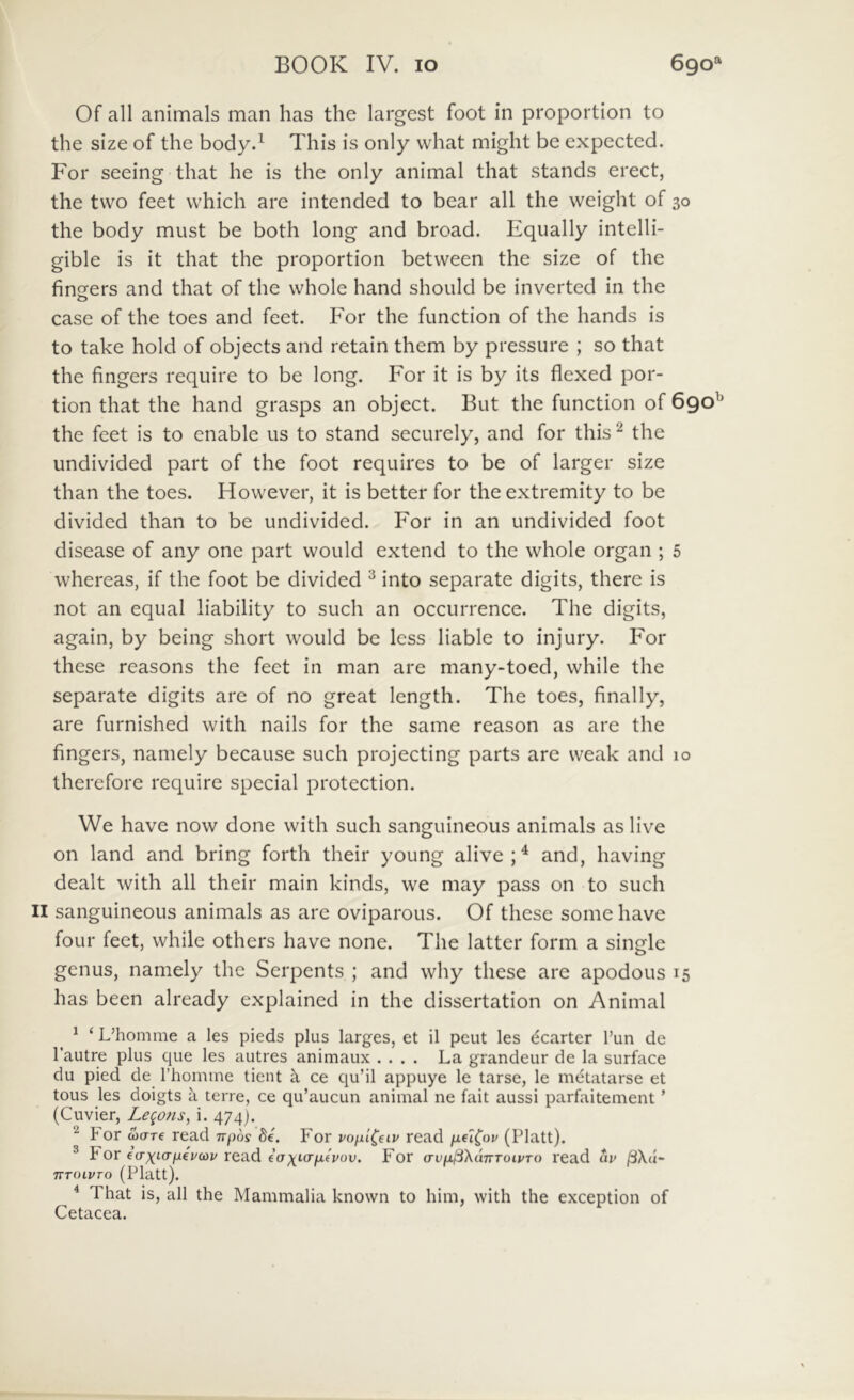 Of all animals man has the largest foot in proportion to the size of the body.^ This is only vvhat might be expected. For seeing that he is the only animal that stands erect, the tvvo feet which are intended to bear all the weight of 30 the body must be both long and broad. Equally intelli- gible is it that the proportion betvveen the size of the fincfers and that of the whole hand should be inverted in the case of the toes and feet. For the function of the hands is to take hold of objects and retain them by pressure ; so that the fingers require to be long. For it is by its flexed por- tion that the hand grasps an object. But the function of 690^ the feet is to enable us to stand securely, and for this ^ the undivided part of the foot requires to be of larger size than the toes. However, it is better for theextremity to be divided than to be undivided. For in an undivided foot disease of any one part vvould extend to the whole organ ; 5 whereas, if the foot be divided ^ into separate digits, there is not an equal liability to such an occurrence. The digits, again, by being short would be less liable to injury. For these reasons the feet in man are many-toed, while the separate digits are of no great length. The toes, finally, are furnished with nails for the same reason as are the fingers, namely because such projecting parts are weak and 10 therefore require special protection. We have now done with such sanguineous animals as live on land and bring forth their young alive;^ and, having dealt with all their main kinds, we may pass on to such II sanguineous animals as are oviparous. Of these some have foLir feet, while others have none. The latter form a single genus, namely the Serpents ; and why these are apodous 15 has been already explained in the dissertation on Animal ^ ‘ L’homme a les pieds plus larges, et il peut les dearter Tun de Tautre plus que les autres animaux .... La grandeur de la surface du pied de Thomine tient k ce qu’il appuye le tarse, le mi^tatarse et tous les doigts a terre, ce qu’aucun animal ne fait aussi parfaitement ’ (Cuvier, Le(^ons, i. 474). ^ For wtrre read irpos de. For voixi^eiv read iieiCov (Platt). ® For ecr^icr/ieVcoj/ read ia\i<Tyiivov. For avfxjSXdnToipTo read dv TTTOiVrO (Platt). ^ ^ That is, all the Mammalia known to him, with the exception of Cetacea.
