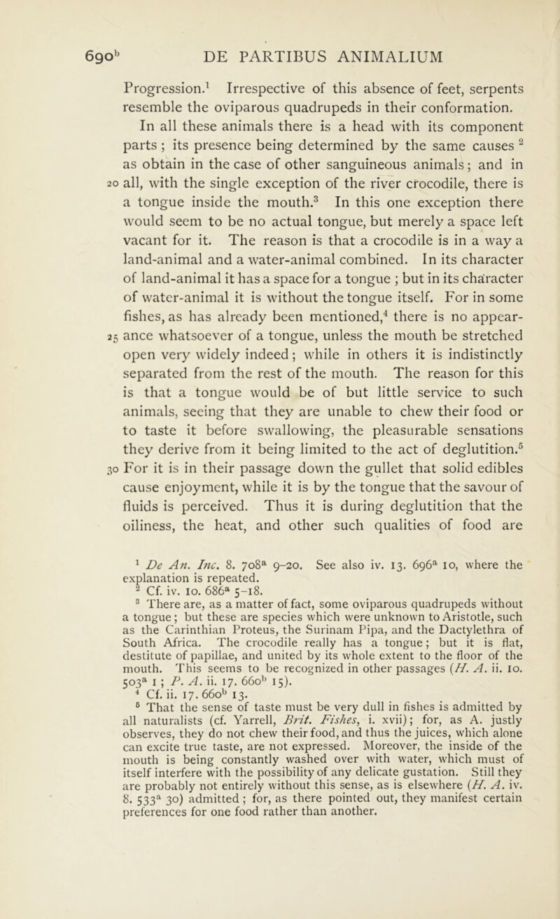 b Progression.^ Irrespective of this absence of feet, serpents resemble the oviparous quadrupeds in their conformation. In all these animals there is a head with its component parts ; its presence being determined by the same causes ^ as obtain in the case of other sanguineous animals; and in 20 all, with the single exception of the river crocodile, there is a tongue inside the mouth.^ In this one exception there would seem to be no actual tongue, but merely a space left vacant for it. The reason is that a crocodile is in a way a land-animal and a water-animal combined. In its character of land-animal it has a space for a tongue ; but in its character of water-animal it is without the tongue itself. For in some fishes, as has already been mentioned,'^ there is no appear- 25 ance whatsoever of a tongue, unless the mouth be stretched open very widely indeed; while in others it is indistinctly separated from the rest of the mouth. The reason for this is that a tongue would be of but little service to such animals, seeing that they are unable to chew their food or to taste it before swallowing, the pleasurable sensations they derivc from it being limited to the act of deglutition.^ 30 For it is in their passage down the gullet that solid edibles cause enjoyment, while it is by the tongue that the savour of fluids is perceived. Thus it is during deglutition that the oiliness, the heat, and other such qualities of food are ^ De An. Inc. 8. 708^ 9-20. See also iv. 13. 696*^ 10, where the explanatiori is repeated. ^ Cf. iv. 10. 686® 5-18. ^ There are, as a matter of fact, some oviparous quadrupeds without a tongue; but these are species which were unknown to Aristotie, such as the Carinthian Proteus, the Surinam Pipa, and the Dactylethra of South Africa. The crocodile really has a tongue; but it is flat, destitute of papillae, and united by its whole extent to the floor of the mouth. This seems to be recognized in other passages (//. A. ii. 10. 503® I ; P. A. ii. 17. 660^^ 15). ^ Cf. ii. 17. 660*^ 13. ® That the sense of taste must be very dull in fishes is admitted by all naturalists (cf. Yarrell, Brit. Fishes, i. xvii); for, as A. justly observes, they do not chew their food, and thus the juices, which alone can excite true taste, are not expressed. Moreover, the inside of the mouth is being constantly washed over with water, which must of itself interfere with the possibility of any delicate gustation. Stili they are probably not entirely without this sense, as is elsewhere {H. A. iv. 8. 533® 30) admitted ; for, as there pointed out, they manifest certain preferences for one food rather than another.