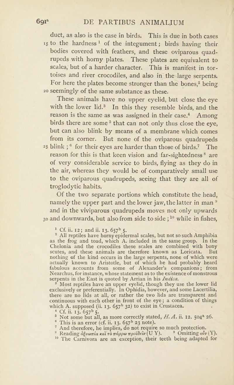 ducL as also is the case in birds. This is due in both cases 15 to the hardness ^ of the integument; birds having their bodies covered with feathers, and these oviparoiis quad- rupeds with horny plates. These plates are eqiiivalent to scales, but of a harder character. This is manifest in tor- toises and river crocodiles, and also in the large serpents. For here the plates become stronger than the bones,^ being 20 seemingly of the same substance as these. These animals have no upper eyelid, but close the eye with the low^er lid.^ In this they resemble birds, and the reason is the same as was assigned in their case.^ Among birds there are some ^ that can not only thus close the eye, but can also blink by means of a membrane which comes from its corner. But none of the oviparous quadrupeds 25 blink ; ^ for their eyes are harder than those of birds.’^ The reason for this is that keen vision and far-sightedness ® are of very considerable Service to birds, flying as they do in the air, whereas they would be of comparatively small use to the oviparous quadrupeds, seeing that they are all of troglodytic habits. Of the two separate portions which constitute the head, namely the upper part and the lower jaw, the latter in man and in the viviparous quadrupeds moves not only upwards 30 and downwards, but also from side to side ; while in fishes, ^ Cf. ii. 12; and ii. 13. 657^ 5. ^ All reptiles have horny epidermal scales, but not so such Amphibia as the frog and toad, which A. included in the same group. In the Chelonia and the crocodiles these scales are combined with bony scutes, and these animals are therefore known as Loricata. But nothing of the kind occurs in the large serpents, none of which were actually known to Aristotle, but of which he had probably heard fabuIoLis accounts from some of Alexander’s companions; from Nearchus, for instance, whose statement as to the existence of monstrous serpents in the East is quoted by Arrian in his Indica. ^ Most reptiles have an upper eyelid, though they use the lower lid exclusively or preferentially. In Ophidia, however, and some Lacertilia, there are no lids at all, or rather the two lids are transparent and continuous with each other in front of the eye; a condition of things which A. supposed (ii. 13. 657^ 32) to exist in Crustacea. ^ Cf. ii. 13. 657^ 5. ^ Not some but all, as more correctly stated, H.A. ii. 12. 504^ 26. This is an error (cf. ii. 13. 657^ 23 note). And therefore, he implies, do not require so much protection. ® Reading n^ucoTrca Kal ro Trdppco 7rpo‘i8f7v (U Y). ® Omitting ovv (Y). The Carnivora are an exception, their teeth being adapted for