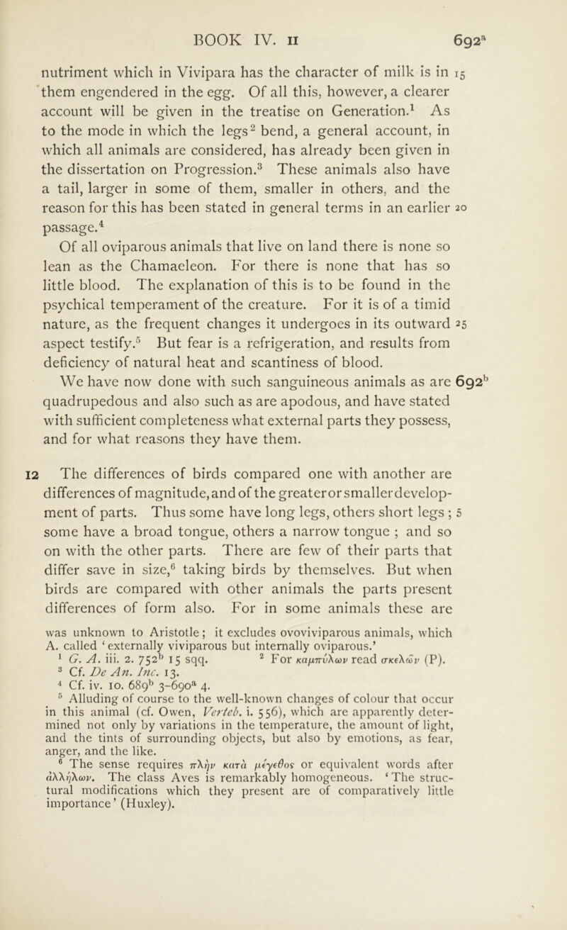nutriment which in Vivipara has the character of milk is in 15 *them engendered in the egg. Of all this, howcver, a clearer account will be given in the treatise on Generation.^ As to the mode in which the legs^ bend, a general account, in which all animals are considered, has already been given in the dissertation on Progression.^ These animals also have a tail, larger in some of them, smaller in others, and the reason for this has been stated in general terms in an earlier 20 passage.^ Of all oviparous animals that live on land there is none so lean as the Chamaeleon. P^or there is none that has so little blood. The explanation of this is to be found in the psychical temperament of the creature. For it is of a timid nature, as the frequent changes it undergoes in its outward 25 aspect testify.^ But fear is a refrigeration, and results from deficiency of natural heat and scantiness of blood. We have now done with such sanguineous animals as are 692*^ quadrupedous and also such as are apodous, and have stated with sufficient completeness what external parts they possess, and for what reasons they have them. 12 The differences of birds compared one with another are differences of magnitude,andof the greaterorsmallerdevelop- ment of parts. Thus some have long legs, others short legs ; 5 some have a broad tongue, others a narrow tongue ; and so on with the other parts. There are few of their parts that differ save in size,® taking birds by themselves. But when birds are compared with other animals the parts present differences of form also. P^or in some animals these are was Linknown to Aristotle; it excludes ovoviviparous animals, which A. called ‘ externally viviparous but internally oviparous.’ * G. A. iii. 2. 752^ 15 For KafnrvKoiv read crKeXcov (P). ^ Cf. De An. Dic. 13. 4 Cf. iv. 10. 689^ 3-690”' 4. ® Alluding of course to the well-known changes of colour that occur in this animal (cf. Owen, Verteb. i. 556), which are apparently deter- mined not only by variations in the temperature, the amount of light, and the tints of surrounding objects, but also by emotions, as fear, anger, and the like. ® The sense requires ttKtiv Kara or equivalent words after a\\i)\cov. The class Aves is remarkably homogeneous. ‘ The struc- tural modifications which they present are of comparatively little importance’ (Huxley).