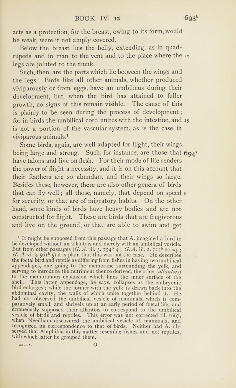 acts as a protection, for the breast, owing to its form,would be weak, were it not amply covered. Below the breast lies the belly, extending, as in quad- rupeds and in man, to the vent and to the place where the 20 legs are jointed to the trunk. Such, then, are the parts which lie between the vvings and the legs. Birds like all other animals, whether produced viviparously or from eggs, have an umbilicus during their development, but, when the bird has attained to fuller growth, no signs of this remain visible. The cause of this is plainly to be seen during the process of development; for in birds the umbilical cord unites with the intestine, and 25 is not a portion of the vascular system, as is the case in viviparous animals.^ Some birds, again, are well adapted for flight, their wings being large and strong. Such, for instance, are those that 694=^ have talons and live on flesh. For their mode of life renders the power of flight a necessity, and it is on this account that their feathers are so abundant and their wings so large. Besides these, however, there are also other genera of birds that can fly well; all those, namcly, that depend on speed 5 for security, or that are of migratory habits. On the other hand, some kinds of birds have heavy bodies and are not constructed for flight. These are birds that are frugivorous and live on the ground, or that are able to swim and get * It might be supposed from this passage that A. imagined a bird to be developed without an allantois and merely with an umbilical vesicle. But from other passages {G. A. iii. 3. 754^^ 4 ; G.A. iii. 2. 753’^ 20 sq. ; H. A. vi. 3. 561^ 5) it is plain that this was not the case. He describes the foetal bird and reptile as differing from fishes in having two umbilical appendages, one going to the membrane surrounding the yelk, and serving to introduce the nutriment thence derived, the other {aliantois) to the membranous expansion which lines the inner surface of the Shell. This latter appendage, he says, collapses as the embryonic bird enlarges ; while the former with the yelk is drawn back into the abdominal cavity, the walls of which unite together behind it. He had not observed the umbilical vesicle of mammals, which is com- paratively small, and shrivels up at an carly period of foetal life, and erroneously supposed their allantois to correspond to the umbilical vesicle of birds and reptiles. This error was not corrected till 1667, when Needham discovered the umbilical vesicle of mammals, and recognized its correspondence to that of birds. Neither had A. ob- served that Amphibia in this matter resemble fishes and not reptiles, with which latter he grouped them. O AR. P.A,