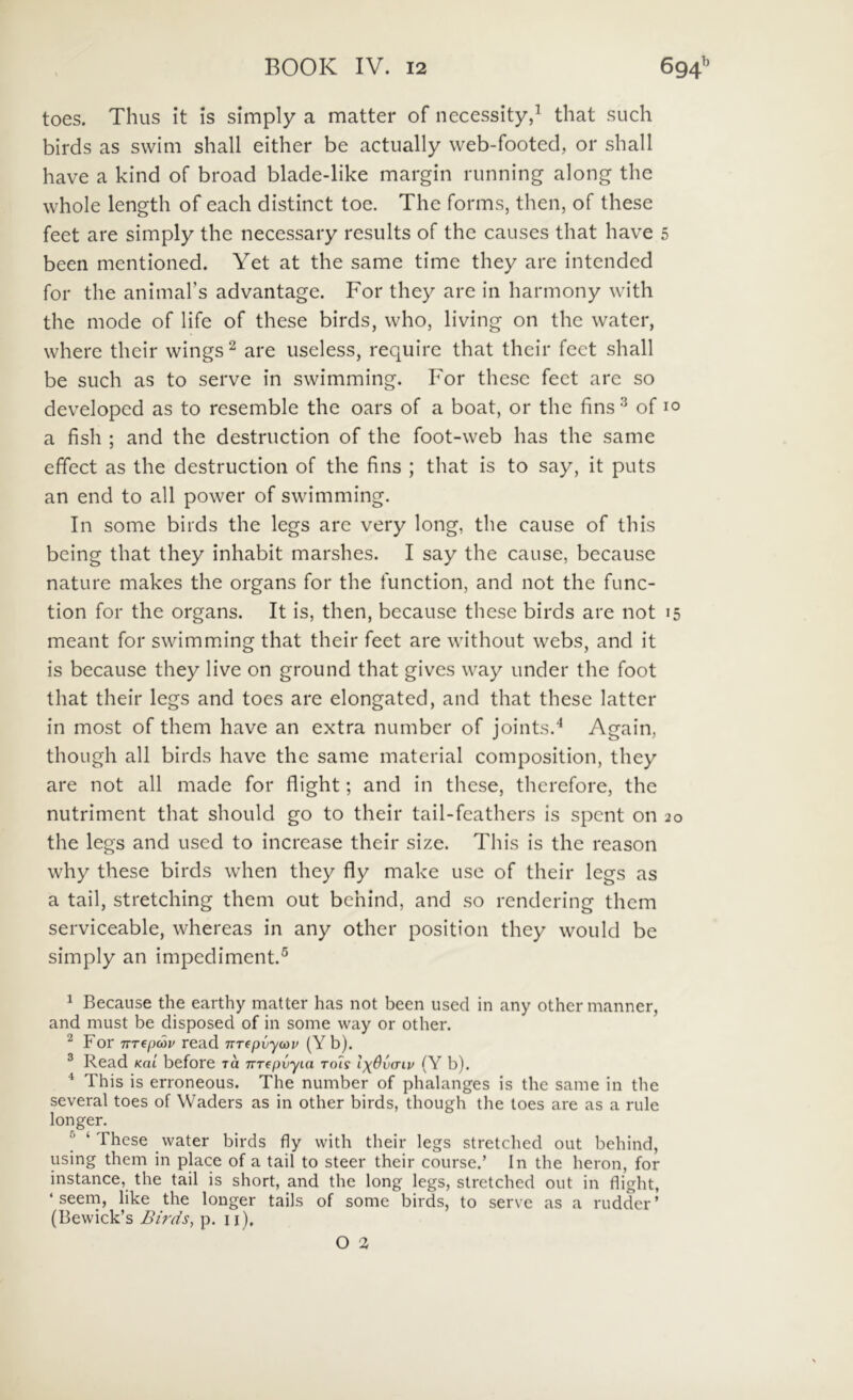 toes. Thus it is simply a matter of necessity,^ that such birds as swim shall either be actually web-footed, or shall have a kind of broad blade-Hke margin running along the whole length of each distinet toc. The forms, then, of these feet are simply the necessary results of the causes that have 5 been mentioned. Yet at the same time they are intended for the animabs advantage. For they are in harmony with the mode of life of these birds, who, living on the water, where their wings^ are useless, require that their feet shall be such as to serve in swimming. For these feet are so developed as to resemble the oars of a boat, or the fins ^ of 10 a fish ; and the destruction of the foot-web has the same effect as the destruction of the fins ; that is to say, it puts an end to ali power of swimming. In some birds the legs are very long, the cause of this being that they inhabit marshes. I say the cause, because nature makes the organs for the function, and not the func- tion for the organs. It is, then, because these birds are not 15 meant for swimming that their feet are without webs, and it is because they live on ground that gives way under the foot that their legs and toes are elongated, and that these latter in most of them have an extra number of joints.^ Again, thoLigh ali birds have the same material composition, they are not all made for flight; and in these, therefore, the nutriment that should go to their tail-feathers is spent on 20 the legs and used to increase their size. This is the reason why these birds when they fly make use of their legs as a tail, stretehing them out behind, and so rendering them serviceable, whereas in any other position they would be simply an impediment.® 1 Because the earthy matter has not been used in any other manner, and must be disposed of in some way or other. ^ For TTTepeau read nTepvyoav (Yb). ® Read Kai before to irrepvyia Tols Ix6v(tlv (Y b). * This is erroneous. The number of phalanges is the same in the several toes of Waders as in other birds, though the toes are as a rule longer. ^ ‘ These water birds fly with their legs stretehed out behind, using them in place of a tail to steer their course.’ In the heron, for instance, the tail is short, and the long legs, stretehed out in flight, ‘ seem, like the longer tails of some birds, to serve as a rudder’ {Bewick’s Birds, p. ii).