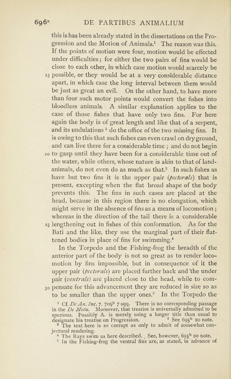 this is has been already stated in the dissertations on the Pro- gression and the Motion of Animalsd The reason vvas this. If the points of motion were four, motion would be effected under difficulties; for either the tvvo pairs of fins would be close to each other, in which case motion would scarcely be 15 possible, or they would be at a very considerable distance apart, in which case the long interval between them would be just as great an evil. On the other hand, to have more than four such motor points would convert the fishes into bloodless animals. A similar explanation applies to the case of those fishes that have only two fins. P^or here again the body is of great length and like that of a serpent, and its undulations ^ do the office of the two missing fins. It is owing to this that such fishes can even crawl on dry ground, and can live there for a considerable time ; and do not begin 20 to gasp until they have been for a considerable time out of the water, while others, whose nature is akin to that of land- animals, do not even do as much as that.^ In such fishes as have but two fins it is the upper pair {pectorals) that is present, excepting when the flat broad shape of the body prevents this. The fins in such cases are placed at the head, because in this region there is no elongation, which might serve in the absence of fins as a means of locomotion ; whereas in the direction of the tail there is a considerable 25 lengthening out in fishes of this conformation. As for the Bati and the like, they use the marginal part of their flat- tened bodies in place of fins for swimming.^ In the Torpedo and the P^ishing-frog the breadth of the anterior part of the body is not so great as to render loco- motion by fins impossible, but in consequence of it the upper pair {pectorals) are placed further back and 'the under pair ('oenirals) are placed close to the head, while to com- 30 pensate for this advancement they are reduced in size so as to be smaller than the upper ones.^ In the Torpedo the ^ Cf. De An. hic. 7. 709^^ 7 sqq. There is no corresponding passage in the De Motu. Moreover, that treatise is universally admitted to be spurious. Possibly A. is merely using a longer title than usual to designate his treatise on Progression. ^ See 695^^ 20 note. * The text here is so corrupt as only to admit of somevvhat con- jectural rendering. ^ The Rays swim as here described. , See, however, 695^ 20 note. ^ In the Fishing-frog the ventral fins are, as stated, in advance of