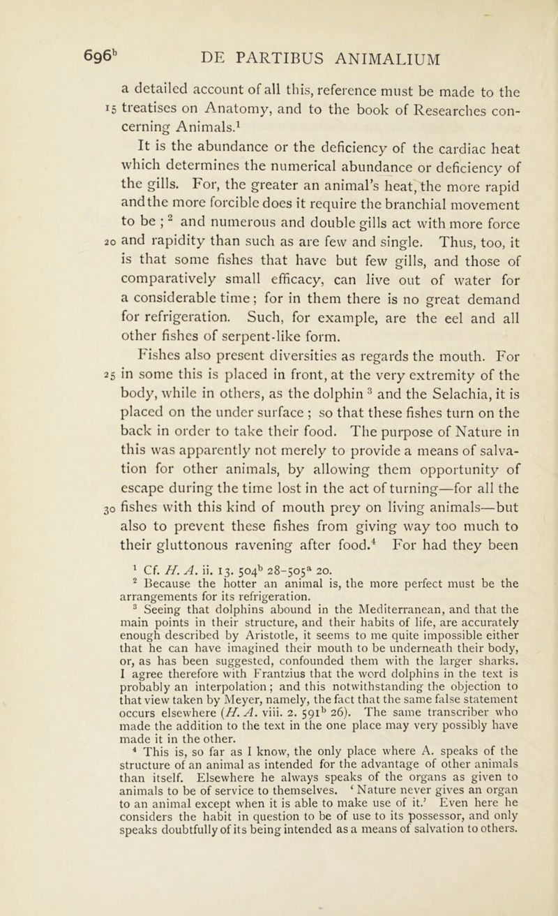 a detailed account of ali this, reference must be made to the 15 treatises on Anatomy, and to the book of Researches con- cerning Animalsd It is the abundance or the deficiency of the cardiac heat which determines the numerical abundance or deficiency of the gills. For, the greater an animaPs heat, the more rapid and the more forciblc does it require the branchial movement to be ; ^ and numerous and double gills act with more force 20 and rapidity than such as are few and single. Thus, too, it is that some fishes that havc but few gills, and those of comparatively small efificacy, can live out of water for a considerable time; for in them there is no great demand for refrigeration. Such, for example, are the eel and all other fishes of serpent-like form. Fishes also present diversities as regards the mouth. For 25 in some this is placed in front, at the very extremity of the body, whilc in others, as the dolphin ^ and the Selachia, it is placed on the under surface ; so that these fishes turn on the back in ordcr to take their food. The purpose of Nature in this was apparently not merely to provide a means of salva- tion for other animals, by allowing them opportunity of escape during the time lost in the act of turning—for all the 30 fishes with this kind of mouth prey on living animals—but also to prevent these fishes from giving way too much to their gluttonous ravening after food.* For had they been ^ Cf. H. A. ii. 13. 504^ 28-505^ 20. Because the hotter an animal is, the more perfect mnst be the arrangements for its refrigeration. ^ Seeing that dolphins abound in the Mediterranean, and that the main points in their structure, and their habits of life, are accurately enough described by Aristotie, it seems to me quite impossible either that he can have imagined their mouth to be underneath their body, or, as has been suggested, confounded them with the larger sharks. I agree therefore with Frantzius that the word dolphins in the text is probably an interpolation; and this notwithstanding the objection to that view taken by Meyer, namely, the fact that the same false statement occurs elsewhere {H. A. viii. 2. 591^ 26). The same transcriber who made the addition to the text in the one place may very possibly have made it in the other. * This is, so far as I know, the only place where A. speaks of the structure of an animal as intended for the advantage of other animals than itself. Elsewhere he always speaks of the organs as given to animals to be of Service to themselves. ‘ Nature never gives an organ to an animal except when it is able to make use of it.’ Even here he considers the habit in question to be of use to its possessor, and only speaks doubtfully of its being intended as a means of salvation to others.
