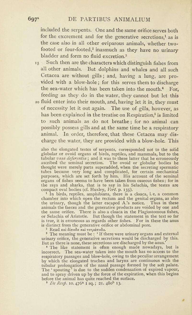 included the serpents. One and the same orifice serves both for the excrement and for the generative secretions,^ as is the case also in ali other oviparous animals, vvhether tvvo- footed or four-footed,^ inasmuch as they have no iirinary bladder and form no fluid excretion.^ 15 Such then are the characters which distinguish fishes from all other animals. But dolphins and whales and ali such Cetacea are without gills ; and, having a lung, are pro- vided with a blow-hole ; for this serves them to discharge the sea-water which has been taken into the mouth.^ For, feeding as they do in the water, they cannot but let this 20 fluid enter into their mouth, and, having let it in, they must of necessity let it out again. The use of gills, however, as has been explained in the treatise 011 Respiration,^ is limited to such animals as do not breathe; for no animal can possibly possess gills and at the same time be a respiratory animal. In order, therefore, that these Cetacea may dis- charge the water, they are provided with a blow-hole. This also the elongated testes of serpents, corresponded not to the solid globular or ovoid organs of birds, reptiles, and mammals, but to the tubiilar vasa defere7itia ; and it was to these latter that he erroneously ascribed the seminal secretion. The ovoid or globular bodies he thought vvere merely parts superadded, vvhen the secreting spermatic tubes became very long and complicated, for certain mechanical purposes, which are set forth by him. His account of the seminal organs of fishes seems to have been taken from osseous fishes; for in the rays and sharks, that is to say in his Selachia, the testes are compact oval bodies (cf. Huxley, Vert. p. 135). ^ In birds, reptiles, amphibians, there is a cloaca, i. e. a common chamber into which open the rectum and the genital organs, as also the urinary, though the latter escaped A.’s notice. Thus in these animals the faeces and the generative products are voided by one and the same orifice. There is also a cloaca in the Plagiostomous fishes, or Selachia of Aristotle. But though the statement in the text so far is true, it is erroneous as regards other fishes. For in these the anus is distinet from the generative orifice or abdominal pore. ^ Read Kni dinoda Kal rerpuTroSa. ® The meaning must be : ‘ If there were urinary organs and external urinary orifice, the generative secretions would be discharged by this. But as there is none, these secretions are discharged by the anus.’ * The like statement is often enough made nowadays, but is incorrect. The sea-water taken into the mouth has no access to the respiratory passages and blow-hole, owing to the peculiar arrangement by which the elongated trachea and larynx are continuous with the tubular prolongation of the nasal passage formed by the soft palate. The ‘ spouting ’ is due to the sudden condensation of expired vapour, and to spray driven up by the force of the expiration, when this begins before the animal has quite reached the surface. ® De Resp. 10.476^ i sq.; 21. 480^ 13. /