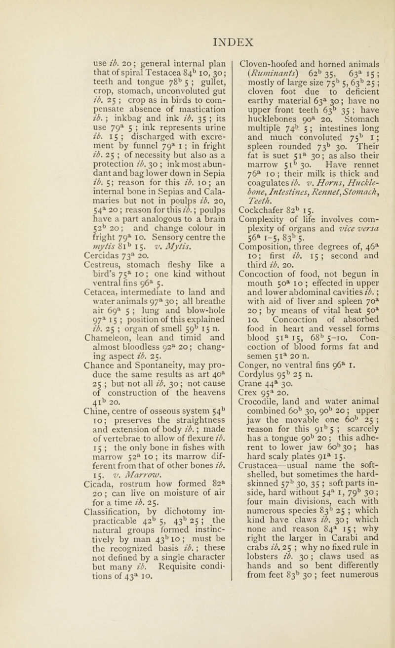 use ib. 20; general internal plan that of spiral Testacea 84^ 10, 30; teeth and tongue 78^ 5 ; gullet, crop, stomach, unconvoluted gut /b. 25 ; crop as in birds to com- pensate absence of mastication ib. ; inkbag and ink ib. 35 ; its use 79^ 5 ; ink represents urine ib. 15 ; discharged with excre- ment by funnel 79®^ i ; in fright ib. 25 ; of necessity but also as a protection ib. 30 ; ink most abun- dant and bag lower down in Sepia ib. 5; reason for this ib. 10; an internal bone in Sepias and Cala- maries but not in poulps ib. 20, 54“' 20 ; reason for this ib.; poulps have a part analogous to a brain 52^20; and change colour in fright 79^ 10. Sensory centre the i>iytis 81^ 15. V. Mytis. Cercidas 73*’’ 20. Cestreus, stomach fleshy like a bird’s 75^ 10; one kind without ventral tins 96*^ 5. Cetacea, intermediate to land and water animals 97“' 30; ali breathe air 69^*’ 5 ; lung and blow-hole 97^^ 15 ; position of this explained ib. 25 ; organ of smell 59^ 15 n. Chameleon, lean and timid and almost bloodless 92'*'20; chang- ing aspect ib. 25. Chance and Spontaneity, may pro- duce the same results as art 40^ 25 ; but not all ib. 30; not cause of construction of the heavens 4 D 20. Chine, centre of osseous system 54^ 10; preserves the straightness and extension of body ib.; made of vertebrae to allow of flexure ib. 15 ; the only bone in fishes with marrow 52*^ lo; its marrow dif- ferent from that of other bones ib. 15. V. A/arrow. Cicada, rostrum how formed 82^ 20; can live on moisture of air for a time ib. 25. Classification, by dichotomy im- practicable 42^ 5, 43^ 25 ; the natural groups formed instinc- tively by man 43^ lo ; mu st be the recognized basis ib. ; these not defined by a single character but many ib. Requisite condi- tions of 43^ 10. Cloven-hoofed and horned animals {Rutninants) 62^ 35, 63'*' 15 ; mostly of large size 75^ 5, 63^ 25 ; cloven foot due to deficient earthy material 63^ 30; have no upper front teeth 63^ 35 ; have hucklebones 90^ 20. Stomach multiple 74^ 5 ; intestines long and much convoluted 75^^ i ; spleen rounded 73^ 30. Their fat is suet 51^ 30; as also their marrow 5D 30. Have rennet 76^ IO ; their milk is thick and coagulates ib. v. Horns, Hiickle- bofte^ Iniesti?ies, Re?met,Siomach, Teeth. Cockchafer 82^ 15. Complexity of life involves com- plexity of organs and vice versa 56^ 1-5, 83I' 5. Composition, three degrees of, 46“' 10; first ib. 15; second and third ib. 20. Concoction of food, not begun in mouth 50^ 10 ; eflected in upper and lower abdominal cavities ib.; with aid of liver and spleen 70^ 20; by means of vital heat 50^ IO. Concoction of absorbed food in heart and vessel forms blood 51^ 15, 68^^ 5-10. Con- coction of blood forms fat and semen 51^ 20 n. Conger, no ventral fins 96^ l. Cordylus 95^ 25 n. Crane 44^ 30. Crex 95*^ 20. Crocodile, land and water animal combined 60^ 30, 90^ 20 ; upper jaw the movable one 60^ 25 ; reason for this 9D5 ; scarcely has a tongue 90^ 20 ; this adhe- rent to lower jaw 60'^ 30; has hard scaly plates 91^ 15. Crustacea—usual name the soft- shelled, but sometimes the hard- skinned 57^ 30, 35 ; soft parts in- side, hard without 54^ i, 79^ 30; four main divisions, each with numerous species 83^ 25 ; which kind have claws ib. 30; which none and reason 84^ 15; why right the larger in Carabi and crabs zA.25 ; why no fixed rule in lobsters ib. 30; claws used as hands and so bent dififerently from feet 83^ 30 ; feet numerous
