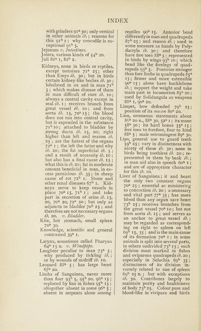 withgrinders 91^30; only vertical in other animals ib. ; reasons for this 91^ I ; why crocodile is ex- ceptional 91^ 5. Jejunum v. hitestines. Joints, various kinds of 54^ 20. Juli 82^ I, 82'’ I. Kidneys, none in birds or reptiles, except tortoises 71^ 25; other than Emys ib. 30; but in birds certain kidney-like bodies ib. 30 ; lobulated in ox and in man 71^ 5 ; which makes disease of them in man difficult of cure ib. 10; always a Central cavity except in Seal ib. i ; receives branch from great vessel ib. 10 ; and from aorta ib. 15, 70^^15; the blood does not run into Central cavity, but is expended in the substance 7D10; attached to bladder by strong ducts ib. 15, 20; right highcr than left and reason ib. 25 ; are the fattest of the organs 72^ I ; the left the fatterand why ib. 10; the fat superficial ib. 5 ; and a resuit of necessity ib. 10 ; but also has a final cause ib. 15 ; what this is ib. 20; fat in moderate amoLint benencial in man, in ex- cess pernicious ib. 35 ;• in sheep cause of rot 72^^ i. Stone and other renal diseases 67^ i. Kid- neys serve to keep vessels in place 70^ 15, 71^ I ; and take part in secretion of urine ib. 15, 20, 70*^ 20, 72^ 20 ; but only as adjuncts to bladder 70^ 25 ; and therefore are not necessary organs ib. 20. 7/. Bladder. Kite, hot stomach, small spleen 70'*' 30. Knowledge, scientific and general contrasted 39*^ l. Larynx, sometimes called Pharynx 64- 15 n. V. Windpipe. Laughter peculiar to man 73^ 5 ; why produced by tickling ib. ; or by wounds of midriff ib. lo, Leopard 88*^ 5 ; has large heart 67^ 20. Limbs of Sanguinea, never more than four 93^^ 5, 95^ 20, 96^ 15 ; replaced by fins in fishes 95^ 15 ; altogether absent in some 96^ 5 ; absent in serpents alone among reptiles 90^ 15. Anterior bend differentlyin man and quadrupeds 87^ 25 ; and reason ib. ; used in some measure as hands by Poly- dactyla ib. 30 ; and therefore have five toes 88®- 5 ; represented in birds by wings 93^ 10; which bend like the forelegs of quad- rupeds 93^ 5. Posterior stronger than fore limbs in quadrupeds 85^ 15; firmer and more extensible 90^'*' 15 ; alone have hucklebone ib.; support the weight and take main part in locomotion 85^ 20 ; used by Solidungula as weapons 88^ I, 90^^ 20. Limpet, how defended 79^ 25; position of its inecon 80*^ 20, Lion, erroneous statements about 86» 20 n., 88» 30, 52» I ; its mane 58» 30; its hard bones 55» 15 ; five toes to forefoot, four to hind 88» 5 ; male retromingent 89» 30. Lips, general use to guard teeth 59^ 25 ; vary in distinctness with nicety of these ib. 30; none in birds being toothless ib. 20 ; re- presented in them by beak ib.; in man aid also in speech 60» i ; and are of appropriate character for this ib. 10. Liver of Sanguinea; it and heart the only two constant organs 70» 25 ; essential as ministering to concoction ib. 20 ; a necessary and vital part 77» 35 ; has more blood than any organ save heart 73I» 25 ; receives branches from the great vessel 70» 10; but not from aorta ib. 15 ; and serves as an anchor to great vessel ib. ; may be regarded as correspond- ing on right to spleen on left 69'^ 15, 35 ; and is the main cause of its formation 70» i ; in some animals is split into several parts, in others undivided 73^ 15 ; such division most marked in fishes and oviparous quadrupeds ib. 20 ; especially in Selachia 69^ 35 ; distinctness of its division in- versely related to size of spleen 69^ 25 n. ; but with exceptions ib. 30. Contributes largely to maintain purity and healthiness of body 73^ 25. ColoLir pure and blood-like in vivipara and birds