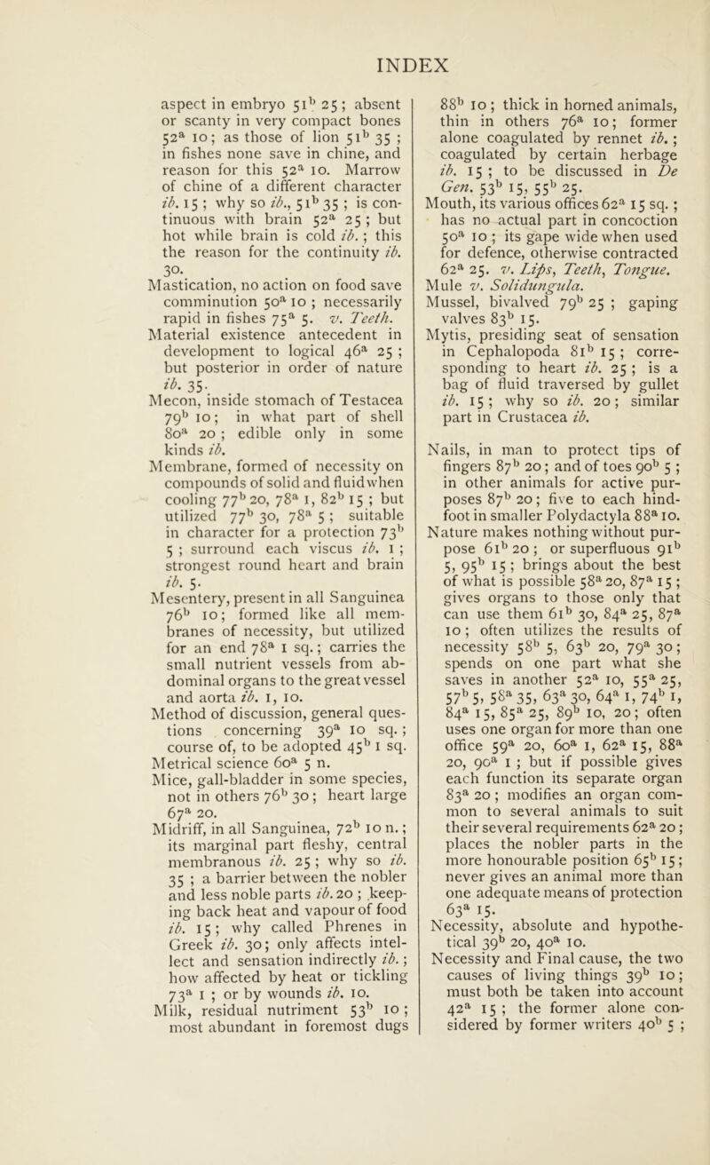 aspect in embryo 51^’ 25 ; absent or scanty in very compact bones 52^ 10; as those of lion 51^ 35 ; in fishes none save in chine, and reason for this 52^ 10. Marrow of chine of a diferent character ib. 15 ; why so ib., 51^ 35 ; is con- tinuoiis with brain 52^ 25 ; but hot while brain is cold ib. ; this the reason for the continuity ib. 30- Mastication, no action on food save comminiition 50^ 10 ; necessarily rapid in fishes 75”' 5. v. Teeth. Material existence antecedent in development to logical 46^ 25 ; but posterior in order of nature ib. 35. Mecon, inside stomach of Testacea 79^ 10; in what part of shell 80*^ 20 ; edible only in some kinds ib. Membrane, formed of necessity on compounds of solid and fluidwhen cooling 77^^20, 78^ i, 82^ 15 ; but utilized 77^ 30, 78” 5 ; suitable in character for a protection 73'’ 5 ; surround each viscus ib. i ; strongest round heart and brain ib. 5. Mesentery, present in ali Sanguinea 76^ 10; formed like all mem- branes of necessity, but utilized for an end 78*^ l sq.; carries the small nutrient vessels from ab- dominal organs to the great vessel and aorta ib. i, 10. IMethod of discussion, general ques- tions concerning 39”’ lo sq. ; course of, to be adopted 45^ 1 sq. Metrical Science 60**' 5 n. Mice, gall-bladder in some species, not in others 76^^ 30 ; heart large 67”' 20. Midriff, in all Sanguinea, 72^ 10 n.; its marginal part fleshy, Central membranous ib. 25 ; why so ib. 35 ; a barrier between the nobler and less noble parts ib. 20 ; keep- ing back heat and vapourof food ib. 15; why called Phrenes in Greek ib. 30; only affects intel- lect and sensation indirectly ib.; how affected by heat or tickling 73^ I ; or by wounds ib. 10. Milk, residual nutriment 53^ 10; 88^ 10 ; thick in horned animals, thin in others 76”- 10; former alone coagulated by rennet ib.; coagulated by certain herbage ib. 15 ; to be discussed in De Gen. 53^ 15, 55^ 25. Mouth, its varioLis offices62^ 15 sq. ; has no actual part in concoction 50”- 10 ; its gape wide when used for defence, otherwise contracted 62^ 25. V. Lips, Teeth., To7igice. Mule V. Solidutigida. Mussel, bivalved 79^^ 25 ; gaping valves 83^ 15. Mytis, presiding seat of sensation in Cephalopoda 81^ 15 ; corre- sponding to heart ib. 25 ; is a bag of fluid traversed by gullet ib. 15 ; why so ib. 20; similar part in Crustacea ib. Nails, in man to protect tips of fingers 87^ 20; and of toes 90^ 5 ; in other animals for active pur- poses 87^ 20; five to each hind- foot in smaller Polydactyla 88”-10. Nature makes nothing without pur- pose 61^20; or superfluous 91^ 5> 95^ 15 > brings about the best of what is possible 58^ 20, 87^ 15 ; gives organs to those only that can use them 61^ 30, 84*^ 25, 87®’ 10 ; often utilizes the results of necessity 58^ 5, 63^ 20, 79^ 30; spends on one part what she saves in another 52'*' 10, 55^ 25, 57^ 5> 35, 63”- 30, 64‘'‘ i, 74^ i, 84”- 15, 85^ 25, 89*^ 10, 20; often uses one organ for more than one office 59”- 20, 60^ I, 62^ 15, 88”- 20, 90^ I ; but if possible gives each function its separate organ 83”- 20; modifies an organ com- mon to several animals to suit their several requirements 62^ 20; places the nobler parts in the more honourable position 65^ 15 ; never gives an animal more than one adequate means of protection 63» 15. Necessity, absolute and hypothe- tical 39^^ 20, 40”’ 10. Necessity and Final cause, the two causes of living things 39^ 10; must both be taken into account 42*^ 15 ; the former alone con-