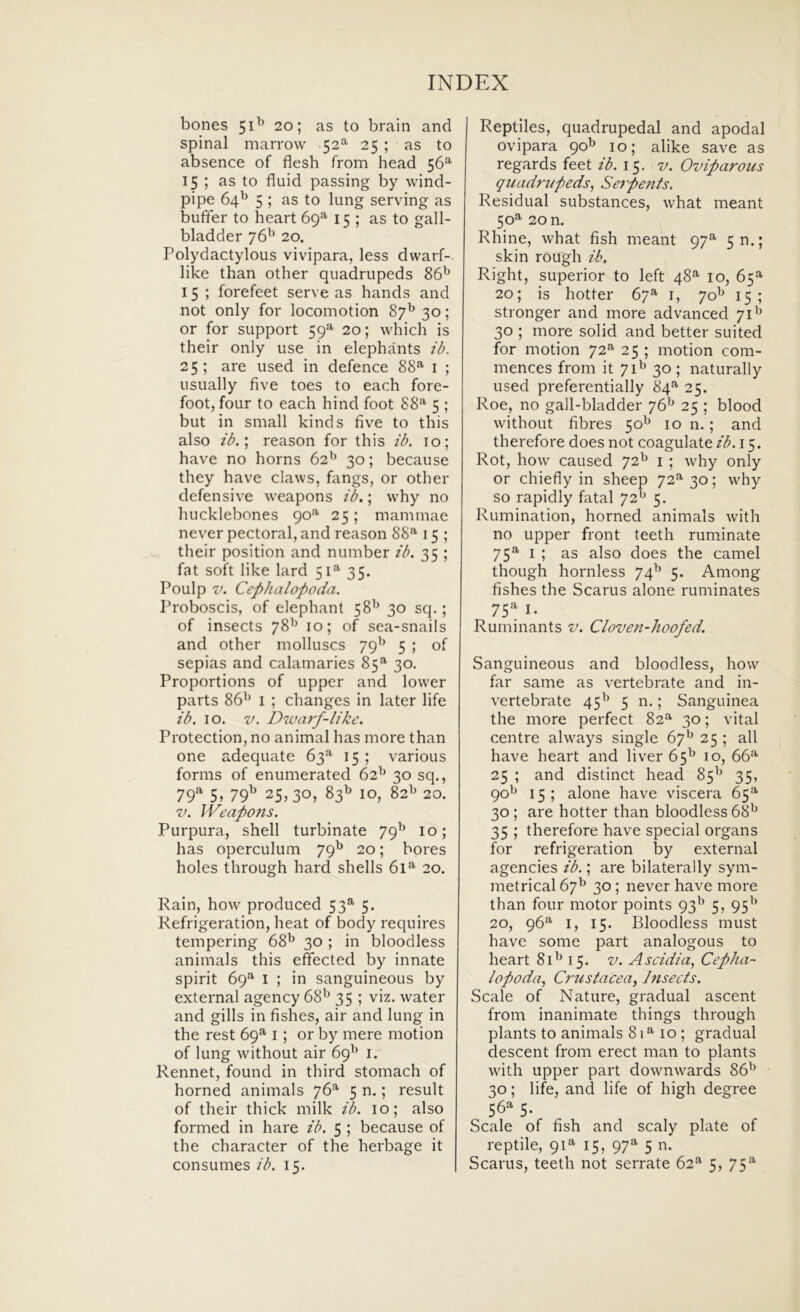 bones 51^’ 20; as to brain and spinal marrow 52^ 25 ; as to absence of flesh from head 56^ 15 ; as to fluid passing by wind- pipe 64^ 5 ; as to lung serving as buffer to heart 69^ 15 ; as to gall- bladder 76^ 20. Polydactylous vivipara, less dwarf- like than other quadrupeds 86^^ 15 ; forefeet serve as hands and not only for locomotion 87^ 30; or for support 59^ 20; which is their only use in elephants ib. 25 ; are used in defence 88^ i ; usually five toes to each fore- foot, four to each hind foot 88*^ 5 ; but in small kinds five to this also ib.'., reason for this ib. 10; have no horns 62'^ 30; because they have clavvs, fangs, or other defensive weapons ib.; why no hucklebones 90*^ 25; mammae never pectoral, and reason 88**' 15 ; their position and number ib. 35 ; fat Soft like lard 51** 35. Poulp V. Cephalopoda. Proboscis, of elephant 58'* 30 sq.; of insects 78** 10; of sea-snails and other molluscs 79^* 5 ; of sepias and calamaries 85**' 30. Proportions of upper and lower parts 86^ i ; changes in later life ib. IO. V. Dwarf-like. Protection, no animal has more than one adequate 63** 15 ; various forms of enumerated 62^ 30 sq., 79» yqb 25,30, 83^ IO, 82^ 20. V. IVeapofis. Purpura, shell turbinate 79^ 10; has operculum 79^^ 20; bores holes through hard shells 61** 20. Rain, hovv produced 53^ 5. Refrigeration, beat of body requires tempering 68^ 30 ; in bloodless animals this effected by innate spirit bq** i ; in sanguineous by external agency 68** 35 ; viz. water and gills in fishes, air and lung in the rest bq** i; or by mere motion of lung without air bq^* i. Rennet, found in third stomach of horned animals yb^ 5 n.; resuit of their thick milk ib. 10; also formed in hare ib. 5 ; because of the character of the herbage it consumes ib. 15. Reptiles, quadrupedal and apodal ovipara 90^ 10; alike save as regards feet ib. 15. v. Oviparous qiiadriipeds, Serpents. Residual substances, what meant 50**' 20 n. Rhine, what fish meant 97^ 5t>.; skin rough ib. Right, superior to left 48^ 10, b5** 20; is hotter by^ i, 70^ 15; stronger and more advanced 71^* 30 ; more solid and better suited for motion 72** 25 ; motion com- mences from it 7130 ; naturally used preferentially 84**' 25. Roe, no gall-bladder yb^ 25 ; blood without fibres 50*^ 10 n. ; and therefore does not coagulate ib. 15. Rot, how caused 72^ i ; why only or chiefly in sheep 72^ 30; why so rapidly fatal 72^* 5. Rumination, horned animals with no upper front teeth ruminate 75** I ; as also does the camel though hornless 74^ 5. Among fishes the Scarus alone ruminates 75** I. Ruminants v. Cloven-hoofed. Sanguineous and bloodless, how far same as vertebrate and in- vertebrate 45^* 5 n.; Sanguinea the more perfect 82** 30; vital centre always single by** 25 ; all have heart and liver b5** 10, bb** 25 ; and distinet head 85** 35, 90** 15 ; alone have viscera b5** 30; are hotter than bloodless b^** 35 ; therefore have special organs for refrigeration by external agencies ib.; are bilaterally sym- metrical by** 30 ; never have more than four motor points 93** 5, 95** 20, qb** I, 15. Bloodless must have some part analogous to heart 81** 15. v. A scidi a, Cepha- lopoda, Crusiacea, Insects. Scale of Nature, gradual ascent from inanimate things through plants to animals 81** IO ; gradual descent from erect man to plants with upper part downwards 8b** 30; life, and life of high degree 56^ 5- Scale of fish and scaly piate of reptile, 91** 15, 97** 5 n. Scarus, teeth not serrate b2** 5, 75**'