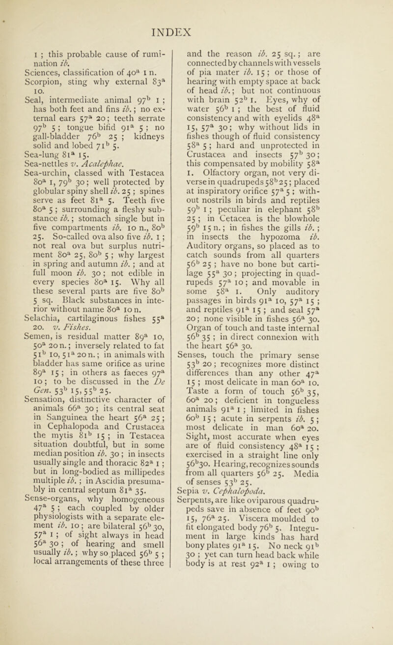 I ; this probable cause of rumi- nation ib. Sciences, classification of 40^ i n. Scorpion, sting why external 83^^ IO. Seal, interinediate animal 97^ i ; has both feet and fins ib.; no ex- ternal ears 57^ 20; teeth serrate 97^^ 5 ; tongue bifid 91®*' 5 ; no gall-bladder 76^ 25 ; kidneys solid and lobed 71^ 5. Sea-lung 81* 15. Sea-nettles v. Acalepliae. Sea-urchin, classed with Testacea 80* I, 79^^ 30; well protected by globular spiny shell ib. 25 ; spines serve as feet 81^ 5. Teeth five 80^ 5 ; surrounding a fleshy sub- stance ib.; stomach single but in five compartments ib. 10 n., 80^ 25. So-called ova also five ib. i ; not real ova but surpliis nutri- ment 80=^ 25, 80^^ 5 ; why largest in spring and autumn ib. ; and at full moon ib. 30; not edible in every species 80^ 15. Why ali these several parts are five 80’^ 5 sq. Black substances in inte- rior without name 80^' 10 n. Selachia, cartilaginous fishes 55*^ 20. V. Fishes. Semen, is residual matter 89^ 10, 50^ 20 n.; inversely related to fat 51^ IO,51^20n.; in animalswith bladder has same orifice as urine 89^ 15; in others as faeces 97^ IO; to be discussed in the De Gen. ^-^ 15» 55^ 25- Sensation, distinctive character of animals 66“' 30; its Central seat in Sanguinea the heart 56“- 25 ; in Cephalopoda and Crustacea the mytis 81^ 15 ; in Testacea situation doubtful, but in some median position ib. 30 ; in insccts usually single and thoracic 82“ i ; but in long-bodied as millipedes multiple/^. ; in Ascidia presuma- bly in Central septum 81“' 35. Sense-organs, why homogeneous 47^ 5 ; each coupled by older physiologists with a separate ele- ment ib. 10; are bilateral 56^^30, 57^^ I ; of sight always in head 56“ 30; of hearing and smell usually ib. \ why so placed 56^ 5 ; local arrangements of these three and the reason ib. 25 sq.; are connected by channels with vessels of pia mater ib. 15; or those of hearing with empty space at back of head ib.; but not continuous with brain 52'^ i. Kyes, why of water 56^ i ; the best of fluid consistency and with eyelids 48“- 15, 57®^ 30; why without lids in fishes though of fluid consistency 58“ 5 ; hard and unprotected in Crustacea and insects 57^30; this compensated by mobility 58“- I. Olfactory organ, not very di- verse in quadrupeds 58*^25; placed at inspiratory orifice 57“ 5 ; with- out nostrils in birds and reptiles 59^^ I ; peculiar in elephant 58'^ 25 ; in Cetacea is the blowhole 59^ 1511.; in fishes the gills ib. ; in insects the hypozoma ib. Auditory organs, so placed as to catch sounds from all quarters 56*^ 25 ; have no bone but carti- lage 55“' 30; projecting in quad- rupeds 57“ 10; and movable in some 58“ I. Only auditory passages in birds 91“ 10, 57“- 15 ; and reptiles 91“ 15 ; and seal 57® 20; none visible in fishes 56“' 30. Organ of touch and taste internal 56^35 ; in direct connexion with the heart 56“ 30. Senses, touch the primary sense 53^ 20; recognizes more distinet dififerences than any other 47** 15 ; most delicate in man 60“ 10. Taste a form of touch 56*^35, 60“’ 20; deficient in tongueless animals 91“ i ; limited in fishes 60*^ 15 ; acute in serpents ib. 5 ; most delicate in man 60*^ 20. Sight, most accurate when eyes are of fluid consistency 48“- 15 ; exercised in a straight line only 56''3o. Hearing, recognizes sounds from all quarters 56*^ 25. Media of senses 53'^ 25. Sepia V. Cephalopoda. Serpents, are like oviparous quadru- peds save in absence of feet 15, 76“'25. Viscera moulded to fit elongated body 76^ 5. Integu- ment in large kinds has hard bony plates qi» 15. No neck 91^ 30 ; yet can turn head back while body is at rest 92“ i ; owing to
