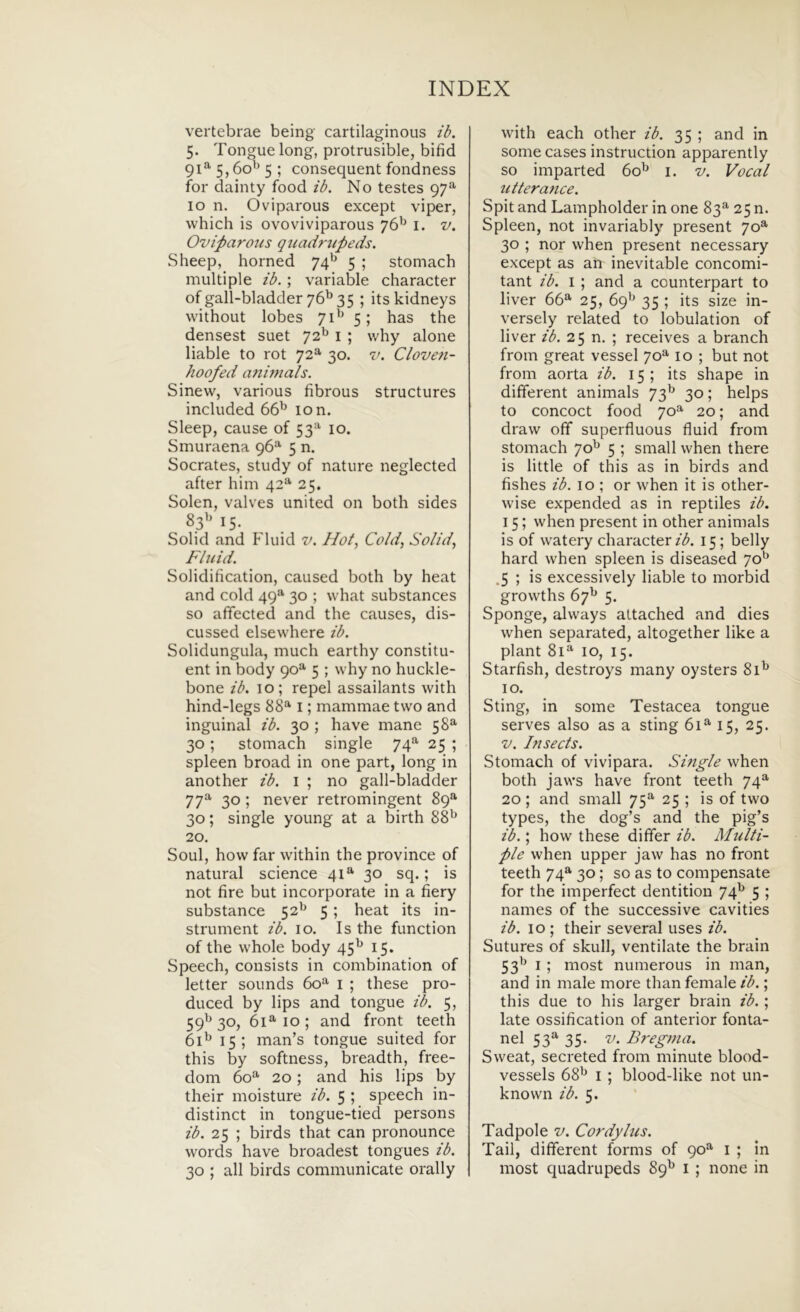 vertebrae being cartilaginous ib. 5. Tongue long, protrusible, bifid 91^5,60’^ 5 ; consequent fondness for dainty food ib. No testes 97^ IO n. Oviparous except viper, vvhich is ovoviviparous i. v. Oviparous quadf-upeds. Sheep, horned 74'^ 5 ; stomach multiple ib. ; variable character ofgall-bladder76^35 ; its kidneys without lobes 71^^ 5; has the densest suet 72^ i ; why alone liable to rot 72*^ 30. v. Clove?i- hoofed a?iinials. Sinew, various fibrous structures included 66^ 10 n. Sleep, cause of 53=^ 10. Smuraena 96*^ 5 n. Socrates, study of nature neglected after him 42^ 25. Solen, valves united 011 both sides 83'’ 15- Sol id and Fluid v. Hot, Cold, Sol id, Fhiid. Solidification, caused both by heat and cold 49*^ 30 ; what substances so affected and the causes, dis- cussed elsevvhere ib. Solidungula, much earthy constitu- ent in body 90”' 5 ; why no huckle- bone ib. 10; repel assailants with hind-legs 88^ i; mammae two and inguinal ib. 30 ; have mane 58^ 30; stomach single 74^ 25 ; spleen broad in one part, long in another ib. i ; no gall-bladder 77^ 30; never retromingent 89® 30; single young at a birth 88^^ 20. Soul, how far within the province of natural Science 41^ 30 sq.; is not fire but incorporate in a fiery substance 52^^ 5 ; heat its in- strument ib. 10. Is the function of the whole body 45^ 15. Speech, consists in combination of letter sounds 60^ i ; these pro- duced by lips and tongue ib. 5, 59^ 30, 61^ IO ; and front teeth 61^ 15; man’s tongue suited for this by softness, breadth, free- dom 6o‘*’ 20; and his lips by their moisture ib. 5 ; speech in- distinct in tongue-tied persons ib. 25 ; birds that can pronounce words have broadest tongues ib. 30 ; all birds communicate orally with each other ib. 35 ; and in some cases instruction apparently so imparted 60^ i. v. Vocal utteratice. Spit and Lampholder in one 83^ 25 n. Spleen, not invariably present 70^ 30 ; nor when present necessary except as an inevitable concomi- tant ib. i ; and a counterpart to liver 66^ 25, 69^^ 35 ; its size in- versely related to lobulation of liver ib. 25 n, ; receives a branch from great vessel 70^ 10 ; but not from aorta ib. 15; its shape in different animals 73^^ 30; helps to concoct food 70^ 20; and draw off superfluous fluid from stomach 70^ 5 ; small when there is little of this as in birds and fishes ib. 10 ; or when it is other- wise expended as in reptiles ib. 15; when present in other animals is of watery character15; belly hard when spleen is diseased 70*^ .5 ; is excessively liable to morbid growths 67^ 5. Sponge, always attached and dies when separated, altogether like a piant 81*^ IO, 15. Starfish, destroys many oysters 81^ IO. Sting, in some Testacea tongue serves also as a sting 61^ 15, 25. V. Insects. Stomach of vivipara. Single when both javvs have front teeth 74^^ 20 ; and small 75^ 25 ; is of two types, the dog’s and the pig’s ib.; how these differ ib. Multi- ple when upper jaw has no front teeth 74^ 30; so as to compensate for the imperfect dentition 74^ 5 ; names of the successive cavities ib. IO ; their several uses ib. Sutures of skull, ventilate the brain 53^^ I ; most numerous in man, and in male more than female ib.; this due to his larger brain ib.; late ossification of anterior fonta- nei 53=^ 35. V. Bregma. Sweat, secreted from minute blood- vessels 68^ i ; blood-like not un- known ib. 5. Tadpole v. Cordylus. Tail, different forms of 90^ i ; in most quadrupeds 89^ i; none in