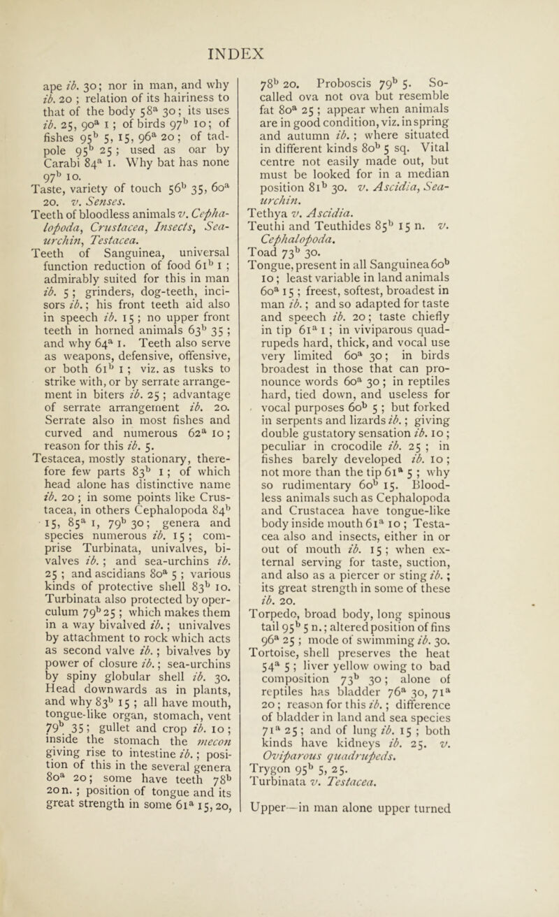 ape ib. 30; nor in man, and vvhy ib. 20 ; relation of its hairiness to that of the body 58^^' 30; its uses zb. 25, 90*^ I; of birds 10; of fishes 95^ 5, 15, 96^ 20; of tad- pole 95^ 25 ; used as oar by Carabi 84^ i. Why bat has none 97^ IO. Taste, variety of touch 56'^ 35, 60^^ 20. V. Sezises. Teeth of bloodless animals v. Cepha- lopoda^ Crzistacea, Izisecis^ Sea- urchin^ Testacea. Teeth of Sanguinea, universal function reduction of food 6D i ; admirably suited for this in man ib. 5 ; grinders, dog-teeth, inci- sors ib.; his front teeth aid also in speech ib. 15 ; no upper front teeth in horned animals 63^ 35 ; and why 64^ i. Teeth also serve as weapons, defensive, offensive, or both 61^ I ; viz. as tusks to strike with, or by serrate arrange- ment in biters ib. 25 ; advantage of serrate arrangernent ib. 20. Serrate also in most fishes and curved and numerous 62*’' 10; reason for this ib. 5. Testacea, mostly stationary, there- fore few parts 83^^ i ; of which head alone has distinctive name ib. 20 ; in some points like Crus- tacea, in others Cephalopoda 84^^ 15, 85^ I, 79^ 30; genera and species numerous ib. 15 ; com- prise Turbinata, univalves, bi- valves ib. ; and sea-urchins ib. 25 ; and ascidians 80®’ 5 ; various kinds of protective shell 83^ 10. Turbinata also protected by oper- culum 79^25 ; which makes them in a way bivalved ib.; univalves by attachment to rock which acts as second valve ib.; bivalves by power of closure ib.; sea-urchins by spiny globular shell ib. 30. Head downwards as in plants, and why 83^^ 15; ali have mouth, tongue-like organ, stomach, vent 79^, 35; gullet and crop ib. 10; inside the stomach the znecozi giving rise to intestine ib.; posi- tion of this in the several genera 80^ 20; some have teeth 78^ 20 n. ; position of tongue and its great strength in some 61» 15,20, 78^ 20. Proboscis 79^ 5. So- called ova not ova but resemble fat 80® 25 ; appear when animals are in good condition, viz. inspring and autumn ib. ; vvhere situated in different kinds 80^ 5 ^9* Vital centre not easily made out, but must be looked for in a median position 8D 30. v. Ascidia, Sea- iizxhizi. Tethya v. Ascidia. Teuthi and Teuthides 85^^ 15 n. v. Cephalopoda. Toad 73^ 30. Tongue, present in ali Sanguineabo'’ 10; least variable in land animals 60^ 15 ; freest, softest, broadest in man ib.; and so adapted for taste and speech ib. 20; taste chiefly in tip I ; in viviparous quad- rupeds hard, thick, and vocal use very limited 60=^ 30; in birds broadest in those that can pro- nounce words 60*^ 30 ; in reptiles hard, tied down, and useless for . vocal purposes 60^ 5 ; but forked in serpents and lizards ib.; giving double gustatory sensation ib. 10 ; peculiar in crocodile ib. 25 ; in fishes barely developed ib. 10; not more than the tip 61* 5 ; why so rudimentary 60^ 15. Blood- less animals such as Cephalopoda and Crustacea have tongue-like body inside mouth 61^ 10 ; Testa- cea also and insects, either in or out of mouth ib. 15 ; when ex- ternal serving for taste, suction, and also as a piercer or sting ib. ; its great strength in some of these ib. 20. Torpedo, broad body, long spinous tail 95^^ 5 n.; altered position of fins 96“' 25 ; mode of swimming ib. 30. Tortoise, shell preserves the heat 54^ 5 ; liver yellow owing to bad composition 73^^ 30; alone of reptiles has bladder 76^ 30, 71*^ 20 ; reason for this ib.; difference of bladder in land and sea species 7P’' 25 ; and of lung ib. 15 ; both kinds have kidneys ib. 25. v. Oviparous quadrupeds. Trygon 95^ 5, 25. Turbinata v. Testacea. Upper —in man alone upper turned