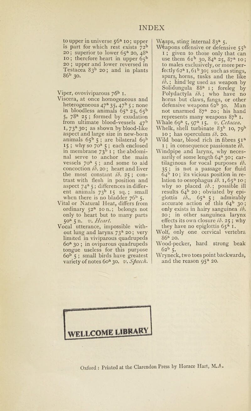 to upper in universe 56* 10; upper is part for which rest exists 72^ 20; superior to lovver 65=^ 20, 48^ 10; therefore heart in upper 65^ 20 ; upper and lower reversed in Testacea 83^ 20; and in plants 86^ 30. Viper, ovoviviparous 76^ i. Viscera, at once homogeneous and heterogeneoLis 47^ 35, 47^ 5 ; none in bloodless animals 65**' 25, 65^ 5, 78^ 25 ; formed by exudation from ultimate blood-vessels 47^’ I» 73^ 301 shown byblood-like aspect and large size in new-born animals 65^ 5 ; are bilateral 69^^ 15 ; why so 70^^ 5 ; each enclosed in membrane 73^^ i ; the abdomi- nal serve to anchor the main vessels 70® 5 ; and some to aid concoction ib. 20 ; heart and liver the most constant ib. 25 ; con- trast with flesh in position and aspect 74*^ 5 ; differences in differ- ent animals 73^ 15 sq. ; small whcn there is no bladder 76'^ 5. Vital or Natural Hcat, differs from ordinary 52^ 10 n.; belongs not only to heart but to many parts 50=^ 5 n. V. Heiv t. Vocal utterance, impossible with- out lung and larynx 73^^ 20; very limited in viviparous quadrupeds 60^ 30 ; in oviparous quadrupeds tongue useless for this purpose 60^ 5 ; small birds have greatest variety of notes 60^ 30. v. Speech. Wasps, sting internal 83*^' 5. W4apons offensive or defensi ve 55^ I ; given to those only that can use them 61^ 30, 84=^ 25, 87^ 10; to males exclusively, or more per- fectly 62^ 1,61^ 30; such as stings, spurs, horns, tusks and the like ib.; hind log used as weapon by Solidungula 88^ i ; foreleg by Polydactyla ib.; who have no horns but claws, fangs, or other defensive weapons 62^^ 30. Man not unarmed 87^ 20; his hand represents many weapons 87^ i. VVhale 69^ 5, 97*^ 15. v. Cetacea. Whelk, shell turbinate 83*^ 10, 79^^ IO ; has operculum ib. 20. Wild boar, blood rich in fibres 51^ I ; in consequence passionate ib. Windpipe and larynx, why neces- sarily of some length 64^ 30; car- tilagineus for vocal purposes ib. 35 ; is not a passage for fluid 64^^ 10; its vicious position in re- lation to oesophagus ib. 1,65^10; why so placed ib.; possible ili results 64^ 20 ; obviated by epi- glottis ib., 65^ 5 ; admirably accurate action of this 64^ 30; only exists in hairy sanguinea ib. 20; in other sanguinea larynx eftects its own closure ib. 25 ; why they have no epiglottis 65^ i. Wolf, only one cervical vertebra 86^ 20. Wood-pecker, hard strong beak 62^ 5. Wryneck, two toes point backwards, and the reason 95^ 20. Oxford : Printed at the Clarendon Press by Horaee Hart, M.A.