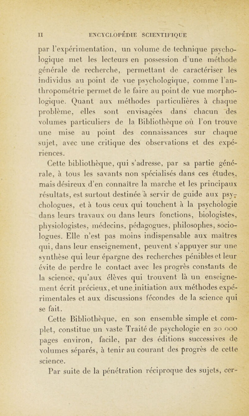 par l’expéri mental ion, iin volume de technique psycho- logique met les lecteurs en possession d’une méthode générale de recherche, permettant de caractériser les individus au point de vue psychologique, comme l’an- thropométrie permet de le faire au point de vue morpho- logique. Quant aux méthodes particulières à chaque problème, elles sont envisagées dans' chacun des volumes particuliers de la Bibliothèque où l’on trouve une mise au point des connaissances sur chaque sujet, avec une critique des observations et des expé- riences. Cette bibliothèque, qui s’adresse, par sa partie géné- rale, à tons les savants non spécialisés dans ces études, mais désireux d’en connaître la marche et les principaux résultats, est surtout destinée à servir de guide aux psy- chologues, et à tous ceux cjui touchent à la psychologie dans leurs travaux ou dans leurs fonctions, biologistes, physiologistes, médecins, pédagogues, philosophes, socio- logues. Elle n’est pas moins indispensable aux maîtres qui, dans leur enseignement, peuvent s’appuyer sur une synthèse qui leur épargne des recherches pénibles et leur évite de perdre le contact avec les progrès constants de la science, qu’aux élèves qui trouvent là un enseigne- ment écrit précieux, et une.initiation aux méthodes expé- rimentales et aux discussions lècondes de la science qui se fait. Cette Bibliothèque, en son ensemble simple et com- plet, constitue un vaste Traité de psychologie en 20 000 pages environ, facile, par des éditions successives de volumes séparés, à tenir au courant des progrès de celle science. Par suite de la pénétration réciproque des sujets, cer-