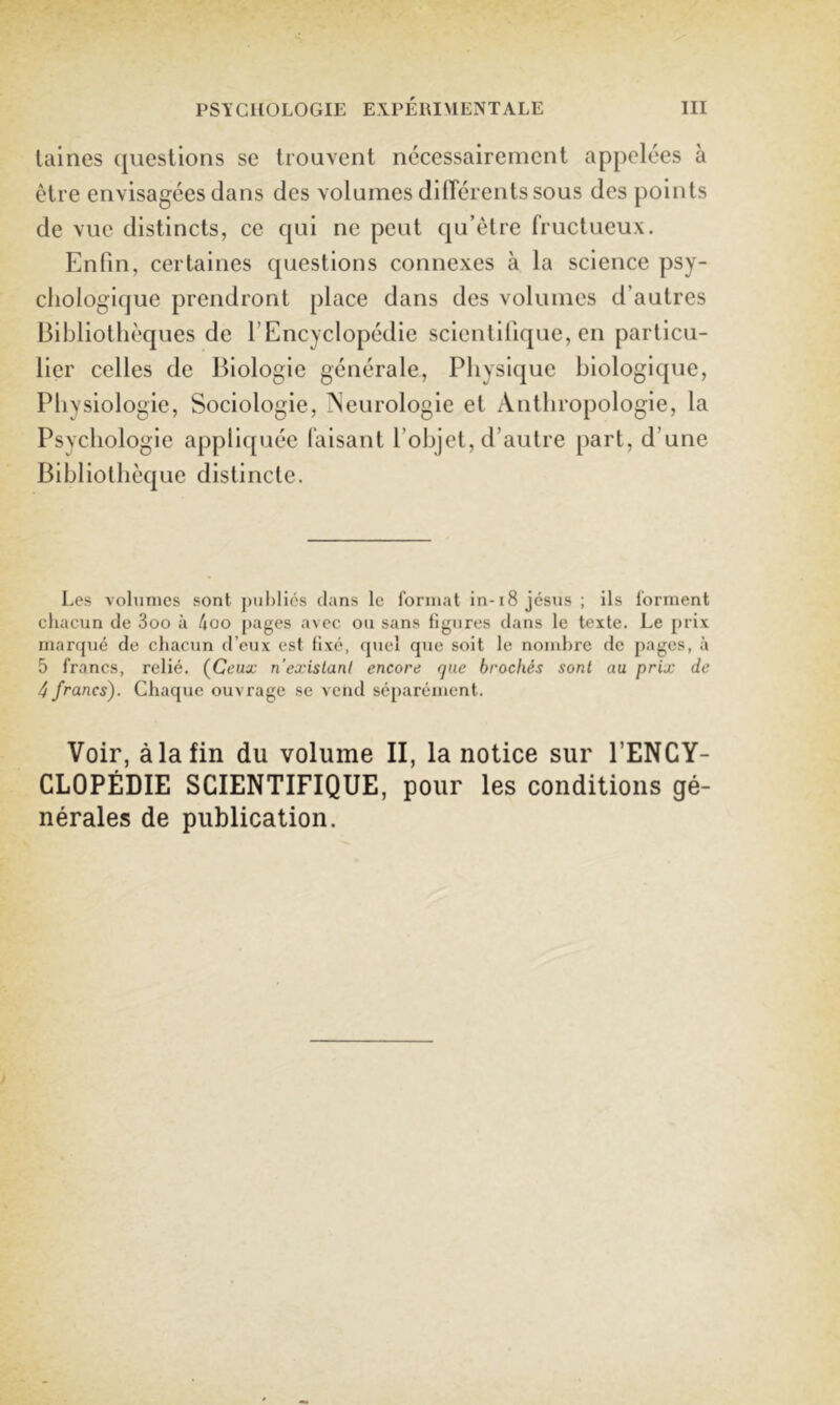 laines questions se trouvent nécessairement appelées à être envisagées dans des volumes dilTérentssous des points de vue distincts, ce qui ne peut qu’être fructueux. Enfin, certaines questions connexes à la science psy- chologique prendront place dans des volumes d’autres Bibliothèques de l’Encyclopédie scientifique, en particu- lier celles de Biologie générale. Physique biologique. Physiologie, Sociologie, ?seurologie et Anthropologie, la Psychologie appliquée faisant l’objet, d’autre part, d’une Bibliothèque distincte. Les volumes sont j)ul)liés dans le format in-t8 jesus ; ils forment chacun de 3oo à 4oo pages avec ou sans figures dans le texte. Le prix marqué de chacun d’eux est fixé, quel que soit te nombre de pages, à 5 francs, relié. {Ceux n’exislanl encore que brochés sont au prix de 4 francs). Chaque ouvrage se vend séparément. Voir, à la fin du volume II, la notice sur l’ENCY- CLOPÉDIE SCIENTIFIQUE, pour les conditions gé- nérales de publication.