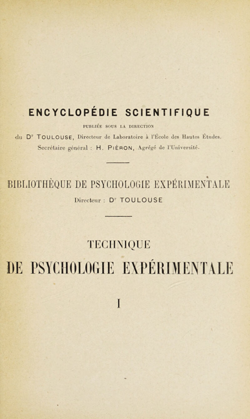 ENCYCLOPEDIE SCIENTIFIQUE PUBMÉK SOUS LA DIRECTION chi D'' Toulouse, Directeur de Laboratoire à l’Ecole des Hautes Etudes. Secrétaire général : H. PiÉRON, Agrégé de l'Liniversité. BIBLIOTHEQUE DE PSYCHOLOGIE EXPÉRIMENTALE Directeur: D'' TOULOUSE TECH MOUE DE PSYCIIOLOCIE EXPÉDIMENTVEE I