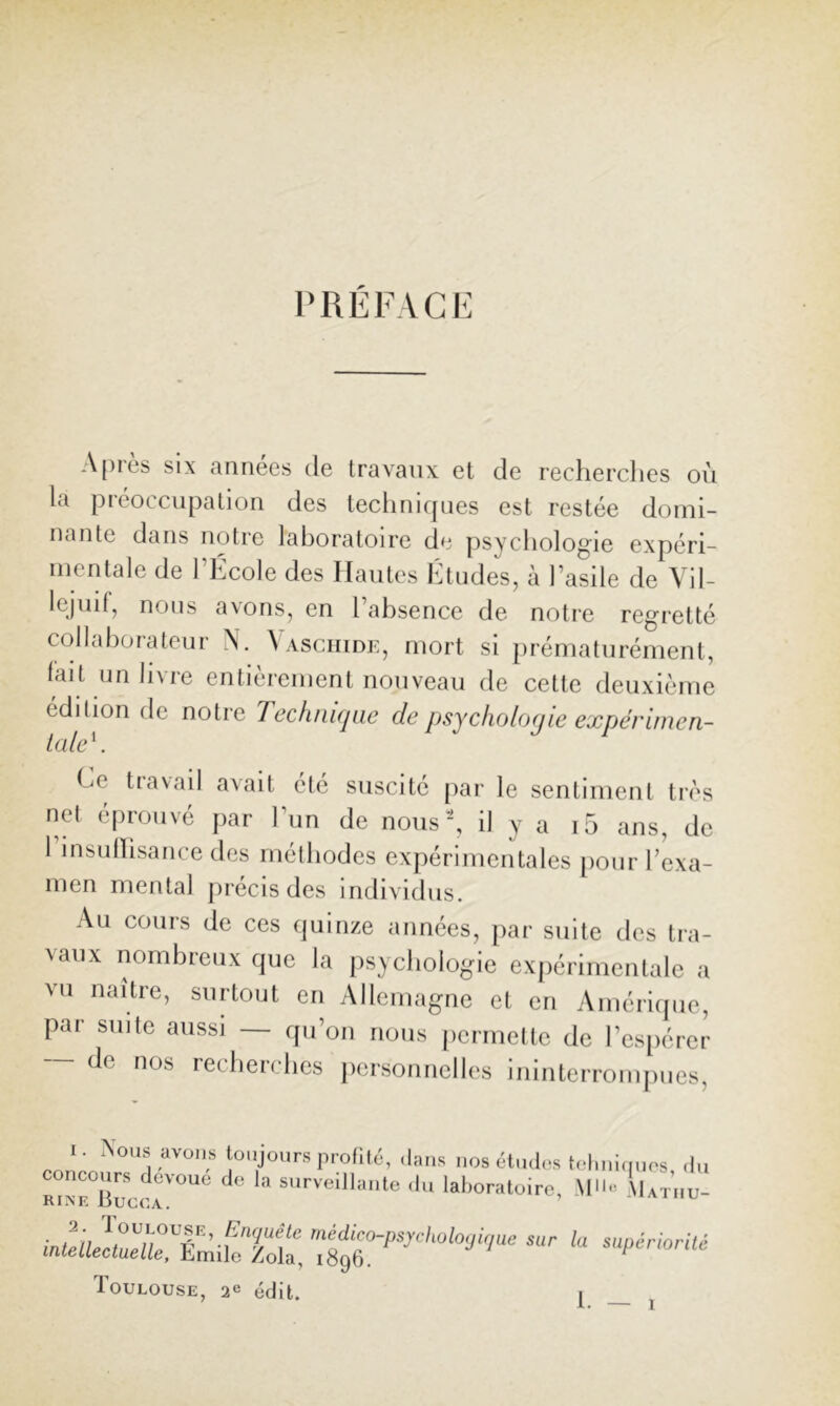 PRÉFACE A[)rès SIX années de travanx et de recherclies où la préoccupation des leclinif[nes est restée domi- nante dans notre laboratoire de psychologie expéri- mentale de l’École des Hautes Études, à l’asile de Vil- lejuif, nous avons, en l’absence de notre regretté collaborateur N. Vasciiide, mort si prématurément, fait un livre entièrement nouveau de cette deuxième édition de notre Techiiiqac de psychoiocjie expérunen- Lale\ Ce travail avait été suscité par le sentiment très net é[)rouvé par l’un de nous’*, il y a i5 ans, de 1 insullisance des méthodes expérimentales [lour l’exa- men mental précis des individus. Au cours de ces fjuinze années, par suite des tra- vaux nombreux que la psychologie expérimentale a vu naître, surtout en Allemagne et en Amérique, pai suite aussi qu’on nous (lermelte de l’espérer ~ de nos recherches personnelles ininterrompues, I. toujours profilé, ,tans I,os élna<>s t(‘luii(,nos .lu snrveillaute .lu laboratoire, Iutuu- «w JiLr,T„;ir;Tota, -‘p^orué