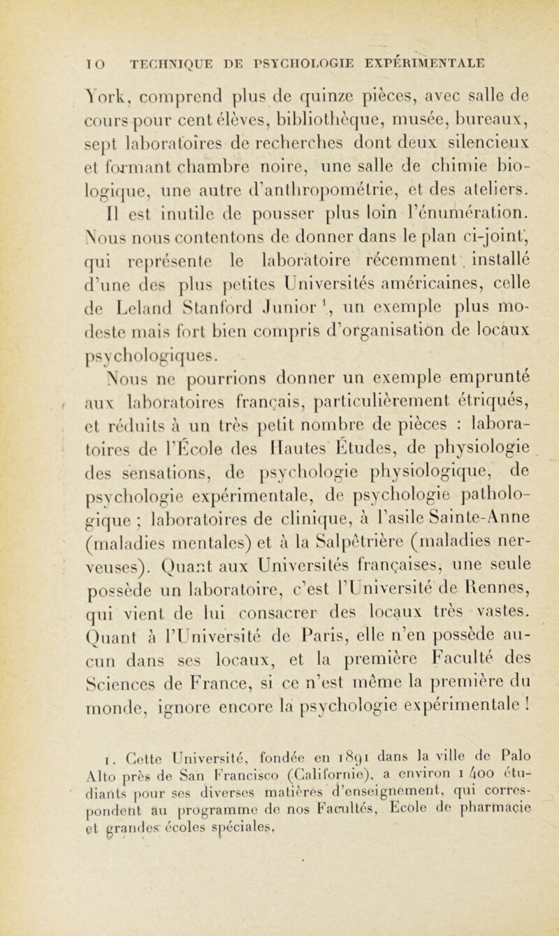 ork, coDiprencl plus de rpiinze pièces, avec salle de cours pour cent élèves, bibliothèque, musée, bureaux, sept laboratoires de recherches dont deux silencieux et formant chambre noire, une salle de chimie bio- logicjue, une autre (rantbropométrie, et des ateliers. Il est inutile de pousser plus loin rénumération. Nous nous contentons de donner dans le plan ci-joinf, qui re|)résente le laboratoire récemment. installé (l’une (les plus |)etltes Universités américaines, celle de Leland Stanford Junior \ un exemple plus mo- deste mais fort bien compris d’organisation de locaux psvcbologiques. Nous ne pourrions donner un exemple emprunte aux laboratoires fran(:ais, particulièrement étriqués, et réduits à un très ])etit nombre de pièces : labora- toires de l’École des Hautes Etudes, de physiologie des sensations, de psychologie physiologique, de psychologie expérimentale, de psychologie patholo- gique ; laboratoires de clinique, à l’asile Sainte-Anne (maladies mentales) et à la Salpétrière (maladies ner- veuses). Quant aux Universités françaises, une seule possède un laboratoire, c’est l’Université de llennes, qui vient de lui consacrer des locaux très vastes. ()liant à l’Université de Paris, elle n’en possède au- cun dans ses locaux, et la première Faculté des Sciences de France, si ce n’est même la première du monde, ignore encore la psychologie expérimentale ! I. Cette Université, fondée en i<^(ji dans la ville de Palo Alto près de San Francisco (Californie), a environ i 4oo étu- diants pour ses diverses matières d’enseignement, qui corres- pondent au programme de nos Facmltés, Ecole de pharmacie et grandes écoles spéciales,