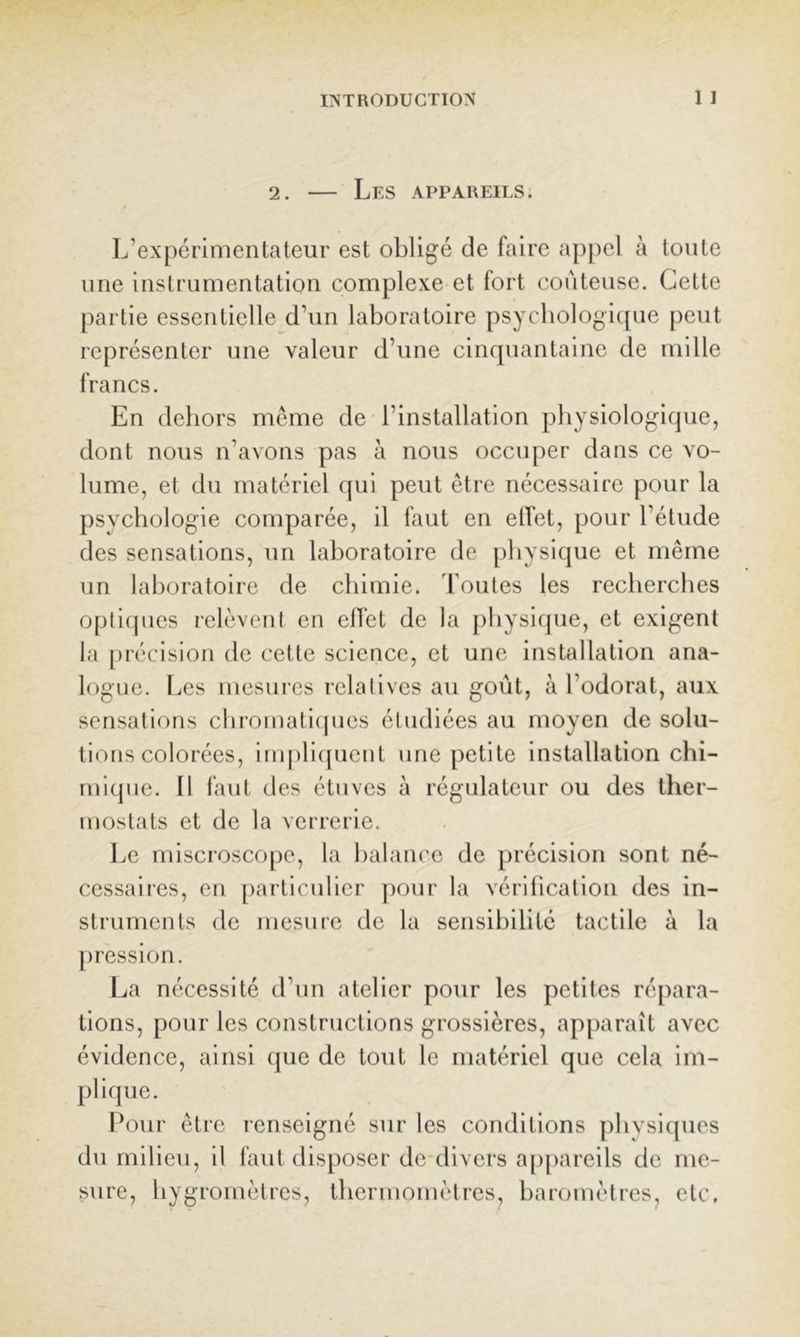 2. — Les appareils. L’expérimentateur est obligé de faire a})[)el à toute une instrumentation complexe et fort coûteuse. Cette partie essentielle d’un laboratoire psychologi((ue peut représenter une valeur d’une cinquantaine de mille francs. En dehors même de l’installation physiologique, dont nous n’avons pas à nous occuper dans ce vo- lume, et du matériel f[ui peut être nécessaire pour la psychologie comparée, il faut en elTet, pour l’étude des sensations, un laboratoire de physique et même un laboratoire de chimie, doutes les recherches opli(pies relèvcnl en elTet de la [)hysifpie, et exigent la précision de cette science, et une installation ana- logue. Les mesui-es relalives au goût, à l’odorat, aux sensations cliromati(pies étudiées au moyen de solu- tions colorées, impli({uent une petite installation chi- mi([ue. Il faut des étuves à régulateur ou des ther- mostats et de la verrerie. Le mlscroscope, la balance de précision sont né- cessaires, en [)articulicr pour la vériticalion des in- struments de mesure de la sensibilité tactile à la [)ression. La nécessité d’un atelier pour les petites répara- tions, pour les constructions grossières, apparaît avec évidence, ainsi que de tout le matériel que cela im- plique. r^our être renseigné sur les conditions physirpies du milieu, il faut disposer de divers appareils de me- sure, hygromètres, thermomètres, baromètres^ etc.
