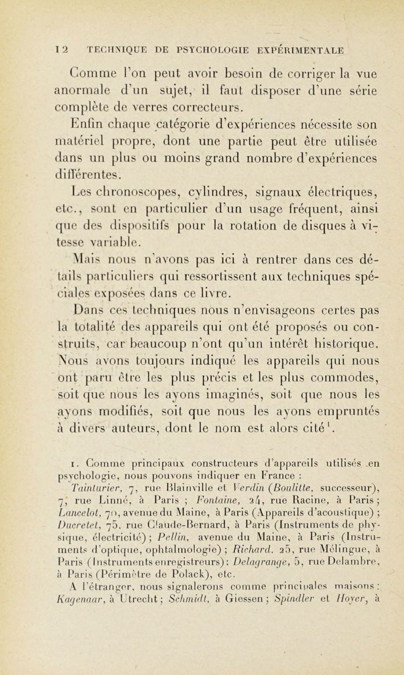 Comme Ton peut avoir besoin de corriger la vue anormale d’un sujet, il faut disposer d’une série complète de verres correcteurs. Enfin chaque catégorie d’expériences nécessite son matériel propre, dont une partie peut être utilisée dans un plus ou moins grand nombre d’expériences dillêrentes. I^es chronoscopes, cylindres, signaux électriques, etc., sont en particulier d’un usage fréquent, ainsi que des dispositifs pour la rotation de disques à vi- tesse variable. Mais nous n’avons jias ici à rentrer dans ces dé- tails [)articuliers qui ressortissent aux techniques spé- ciales exposées dans ce livre. Dans ces techniques nous n’envisageons certes pas la totalité des appareils qui ont été proposés ou con- struits, car beaucoup n’ont qu’un intérêt historique. Nous avons toujours indiqué les appareils qui nous ont paru être les plus précis et les plus commodes, soit que nous les ayons imaginés, soit que nous les ayons modifiés, soit que nous les ayons empruntés à divers auteurs, dont le nom est alors cité'. I. Comme principaux constructeurs d’appareils utilisés .en psychologie, nous pouvons indiquer en France : Tduüurier, 7, rue Itlaiiiville et \ erelia (^Boalitte, successeur), 7, rue Linné, à Paris ; Fontaine, 24, rue Racine, à Paris ; Lancelot, 70, avenue du Maine, à Paris (Appareils d’acousiique) ; Dacretet, 76. rue Claude-Bernard, à Paris (Instruments de phy- sique, électricité) ; Peltin, avenue du Maine, à Paris (Instru- ments d’optifpie, o|)htalmologie) ; Richard, 20, rue Mélingue, à Paris ( Instruments enregistreurs) ; Delaeiraïuje, 5, rue Delamhre, à Paris (Périmètre de Polack), etc. A l’étranger, nous signalerons comme princiitales maisons; Kaejenaar, {\ Utrecht; Schmidt, à Giessen ; Spindler et //oycr, à