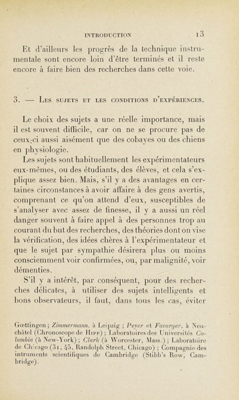 Et d’ailleiirs les progrès de la technique instru- mentale sont encore loin d’être terminés et il reste encore à faire bien des recherches dans cette voie. 3. — Les sujets et les conditions d’expériences. Le choix des sujets a une réelle Importance, mais il est souvent dilhcile, car on ne se procure pas de ceux-ci aussi aisément que des cobayes ou des chiens en physiologie. Les sujets sont habituellement les expérimentateurs eux-mêmes, ou des étudiants, des élèves, et cela s’ex- plique assez bien. Mais, s’il y a des avantages en cer- taines circonstances à avoir affaire à des gens avertis, comprenant ce qu’on attend d’eux, susceptibles de s’analyser avec assez de finesse, il y a aussi un réel danger souvent à faire appel à des personnes trop au courant du but des recberches, des théories dont on vise la vérification, des idées chères à l’expérimentateur et que le sujet par synq)athie désirera plus ou moins consciemment voir confirmées, ou, jiar malignité, voir démenties. S’il y a intérêt, par conséquent, pour des recher- ches délicates, à utiliser des sujets intelligents et bons observateurs, il faut, dans tous les cas, éviter riœttingen ; Ziinmennaim, à Leipzig ; l*eyer et Fnvarcjcr, à Neu- châtel (Clironoscope de llii*i>); Laboratoires des Universités Ca)- Itinibia (à New-\ ork) ; Clark (h \\ orecister, Mass.); Laboratoire de Chicago (3i, 45, Handol[tli Street, (diicago) ; Gomj)agni(î des intruments scientifiques de Cambridge (Stibb’s Row, Cam- bridge).