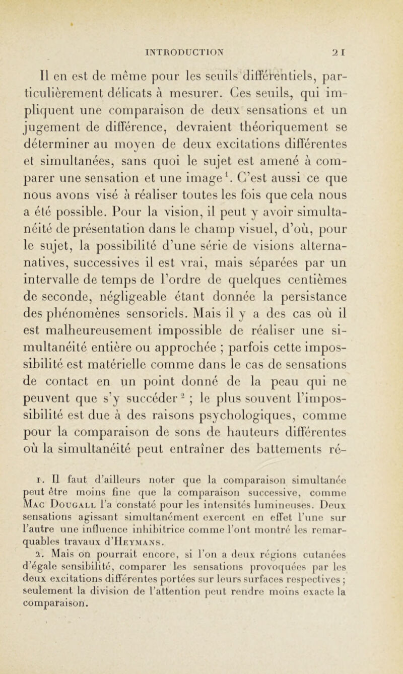 Il en est de même pour les seuils dllférentiels, par- ticulièrement délicats à mesurer. Ces seuils, qui im- pliquent une comparaison de deux sensations et un jugement de diflerence, devraient théoriquement se déterminer au moyen de deux excitations dilTérentes et simultanées, sans quoi le sujet est amené à com- parer une sensation et une image*. C’est aussi ce que nous avons visé à réaliser toutes les fois que cela nous a été possible. Pour la vision, il peut y avoir simulta- néité de présentation dans le champ visuel, d’où, pour le sujet, la possibilité d’une série de visions alterna- natives, successives il est vrai, mais séjiarées par un intervalle de temps de l’ordre de quelques centièmes de seconde, négligeable étant donnée la persistance des phénomènes sensoriels. Mais il y a des cas où il est malheureusement impossible de réaliser une si- multanéité entière ou approchée ; parfois cette impos- sibilité est matérielle comme dans le cas de sensations de contact en un point donné de la peau cpil ne peuvent que s’y succéder - ; le plus souvent l’impos- sibilité est due à des raisons psychologiques, comme pour la comparaison de sons de hauteurs dillérentes où la simultanéité peut entraîner des battements ré- 1. Il faut d’ailleurs iiot(ir que la couiparaison simultanée peut être moins fine (jue la comparaison successive, comme Mac Dougali, l’a constaté pour les intensités lumineuses. Deux sensations agissant simultanément exercent en effet l’une sur l’autre une iniluence inhibitrice comme l’ont montré les remar- quables travaux d’IlKYMAXs. 2. Mais on pourrait encore, si l’on a deux régions cutanées d’égale sensibilité, comparer les sensations provo([uées j>ar les deux excitations différentes portées sur leurs surfaces respectives ; seulement la division de l’attention peut rendre moins exacte la comparaison.