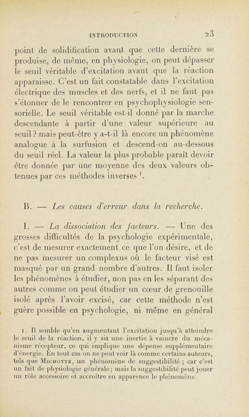 point de solidification avant que cette dernière se produise, de meme, en physiologie, on peut dépasser le seuil véritable d’excitation avant que la réaction apparaisse. C’est un fait constatable dans l’excitation électrique des muscles et des nerfs, et il ne faut ])as s’étonner de le rencontrer en psycbopbysiologie sen- sorielle. Le seuil véritable est-il donné par la marche descendante à partir d’une valeur supérieure au seuil ? mais peut-être y a-t-il là encore un phénomène analogue à la surfusion et descend-on au-dessous du seuil réel. La valeur la plus probable paraît devoir être donnée par une moyenne des deux valeurs ob- tenues par ces méthodes inverses b , 13. — Les causes (Verreur dans la recherche. 1. — La dissociation des Jacteurs. — Une des grosses dilïicultés de la psychologie expérimentale, c’est de mesurer exactement ce que l’on désire, et de ne pas mesurer un complexus où le facteur visé est mascjué par un grand nombre d’autres. Il faut isoler les phénomènes à étudier, non pas en les séparant des autres comme on [)eut étudier un cœur de grenouille isolé a})rès l’avoir excisé, car cette méthode n’est guère possible en psychologie, ni même en général I. Il semble qu’en augmentant l’excitation jusqu’à atteindre le seuil de la réaction, il y ait une inertie à vaincre du méca- nisme récepteur, ce ([ui implique une dépense supplémentaire d’énergie. En tout cas on ne peut voir là comme certains auteurs, tels que Michotte, un phénomène de suggestibilité ; car c’est un fait de physiologie générale; mais la suggestibilité peut jouer un rôle accessoire et accroître en apparence le phénomène