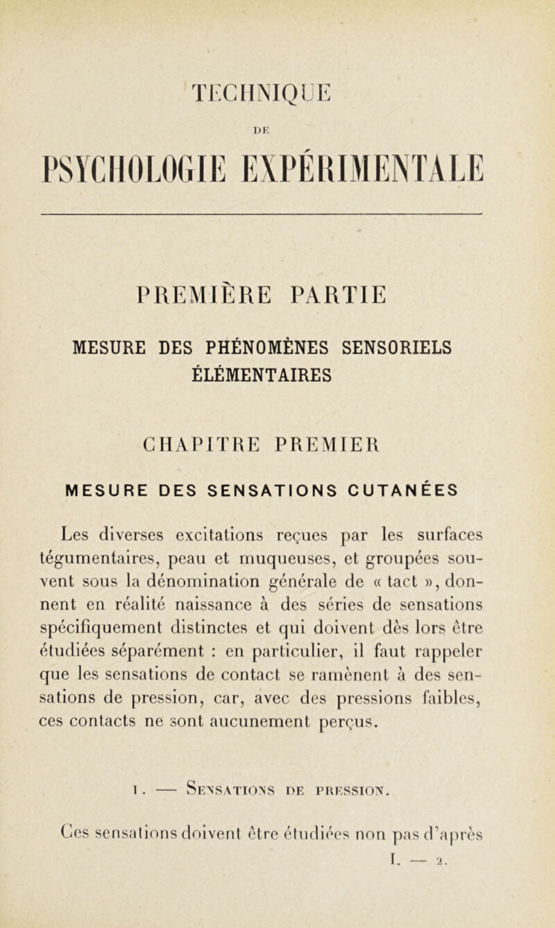 TKCFINIOUK DE PSYCHOLOGIE EXPÉIIIMENTALE PREMIÈRE PARTIE MESURE DES PHÉNOMÈNES SENSORIELS ÉLÉMENTAIRES GHATMTHE PREMIER MESURE DES SENSATIONS CUTANÉES Les diverses excitations reçues j)ar les surfaces tégumentaires, peau et muqueuses, et groupées sou- vent sous la dénomination générale de « tact », don- nent en réalité naissance à des séries de sensations spécifiquement distinctes et qui doivent dès lors être étudiées séparément : en particulier, il faut rappeler que les sensations de contact se ramènent à des sen- sations de pression, car, avec des [uesslons faibles, ces contacts ne sont aucunement [lerçus. 1. — Sensations de puession. Ces scnsalions doivent être étudiées non pasd’aiirès