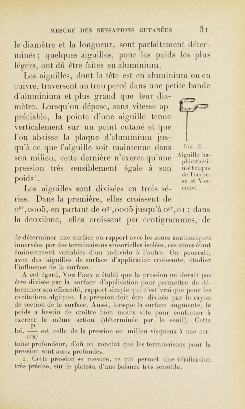 le diamètre et la longueur, sont parfaitement déter- minés ; quelques aiguilles, pour les poids les plus légers, ont dû être faites en aluminium. Les aiguilles, dont la tête est en aluminium ou en cuivre, traversent un trou percé dans une [)etite bande d’aluminium et plus grand que leur dia- mètre. Lorsqu’on dépose, sans vitesse aj)- préciahle, la pointe d’une aiguille tenue verticalement sur un point cutané et que l’on abaisse la plaque d’aluminium jus- qu’à ce que l’aiguille soit maintenue dans son milieu, cette dernière n’exerce qu’une pression très sensiblement égale à son Les aiguilles sont divisées en trois sé- ries. Dans la première, elles croissent de o'-''’,ooo5, en partant de o^'’,ooo5 jusqu’à o'f'’,o i ; dans la deuxième, elles croissent par centigrammes, de Aiguille lia- [)hicstliési- in é t ricjue (le Toui.ou- SK et Vas- CIIIUE. de déterminer Tine surface en rapport avec les zones anatonii([ues innervées par des terminaisons sensorielles isolées, ces zones étant éminemment variables d’un individu à l’autre. ( )n pourrait, avec des aiguilles de surface d’a{)plication croissante, étudier l’inlluence de la surface. A cet égard. Von Fkky a établi (pie la pression ne devait jias être divisée par la surface d’a[)pllcalion pour permettre de dé- terminer son etbcacité, rapport simple (pii n’est vrai que pour les excitations algi([ues. La pression doit être divisée par Uî rayon de section de la surface. Aussi, lorscpie la surface augmente, le poids a besoin de croître bien moins vite [lour continuer à exercer la môme action (déterminée par le seuil). Cette P loi, — - est celle de la [iression en milieu visipieux une cer- taine profondeur, d’où on conclut (pie les terminaisons pour la pression sont assez profondes. I. Cette pression se mesure, ce qui permet une vérification très précise, sur le plateau d’une balance très sensible.