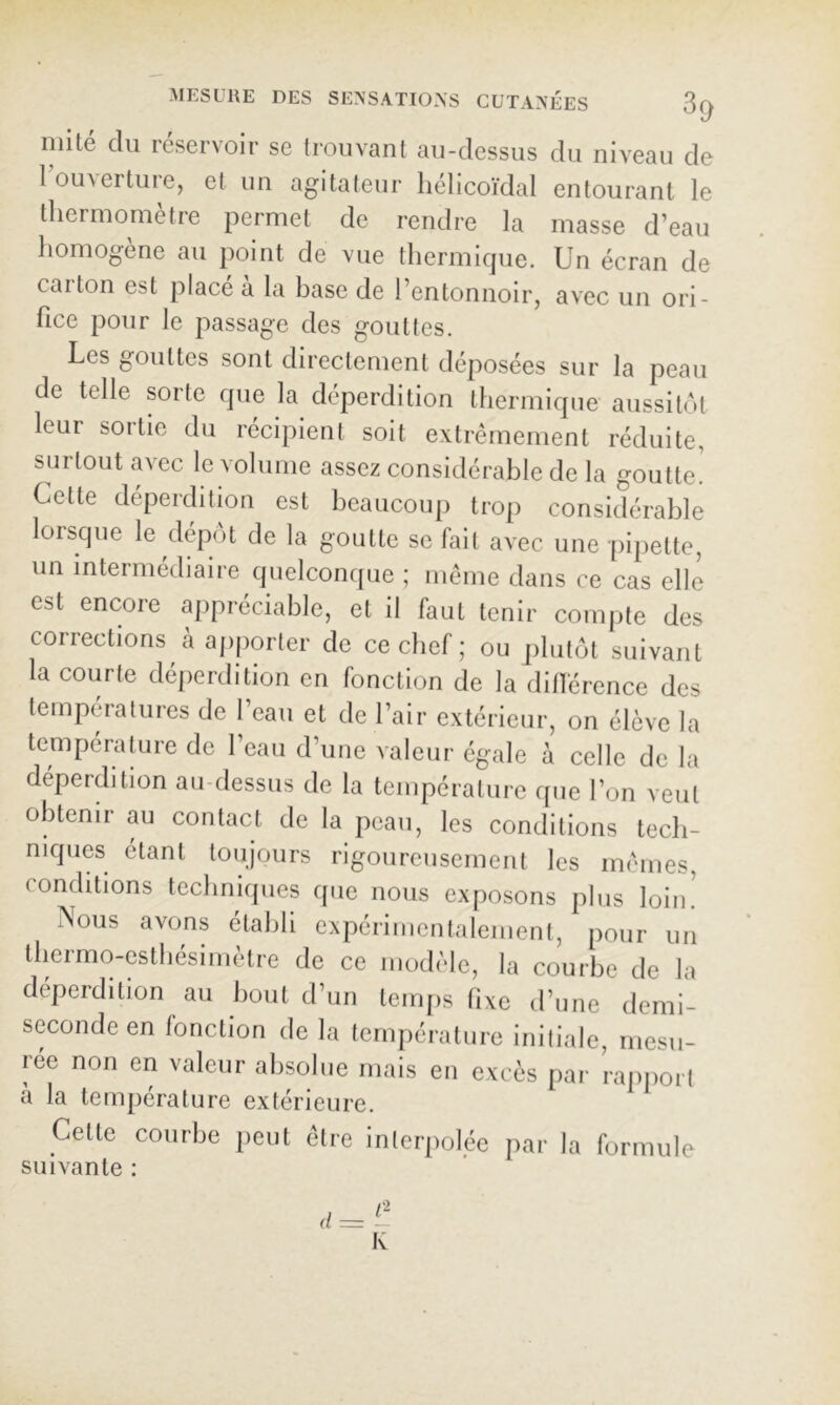 niité du réservoir se trouvant au-dessus du niveau de 1 ouverture, et un agitateur hélicoïdal entourant le thermomètre permet de rendre la masse d’eau homogène au point de vue thermique. Un écran de carton est place a la base de l’entonnoir, avec un ori- fice pour le passage des gouttes. Les gouttes sont directement déposées sur la peau de telle sorte que la déperdition thermique aussitôt leur sortie du récipient soit extrêmement réduite, surtout avec le volume assez considérable de la goutte. Cette déperdition est beaucoup trop considérable lorsque le dépôt de la goutte se fait avec une pi[)ette, un intermédiaire quelconque ; même dans ce cas elle est encore appréciable, et il faut tenir compte des corrections à apporter de ce chef ; ou plutôt suivant la courte déperdition en fonction de la dillérence des lempéiatures de 1 eau et de l’air extérieur, on élève la température de l’eau d’une valeur égale à celle de la déperdition au-dessus de la température que l’on veut obtenir au contact de la peau, les conditions tech- niques étant toujours rigoureusement les mêmes, conditions techniques que nous exposons plus loin. Nous avons établi expérimentalemenl, pour un thermo-esthésimètre de ce modèle, la courbe de la déperdition au bout d’un temps fixe d’une demi- seconde en fonction de la température initiale, mesu- rée non en valeur absolue mais en excès par rapport à la température extérieure. Cette courbe peut être inlerpolée par la formule suivante : (l=- K