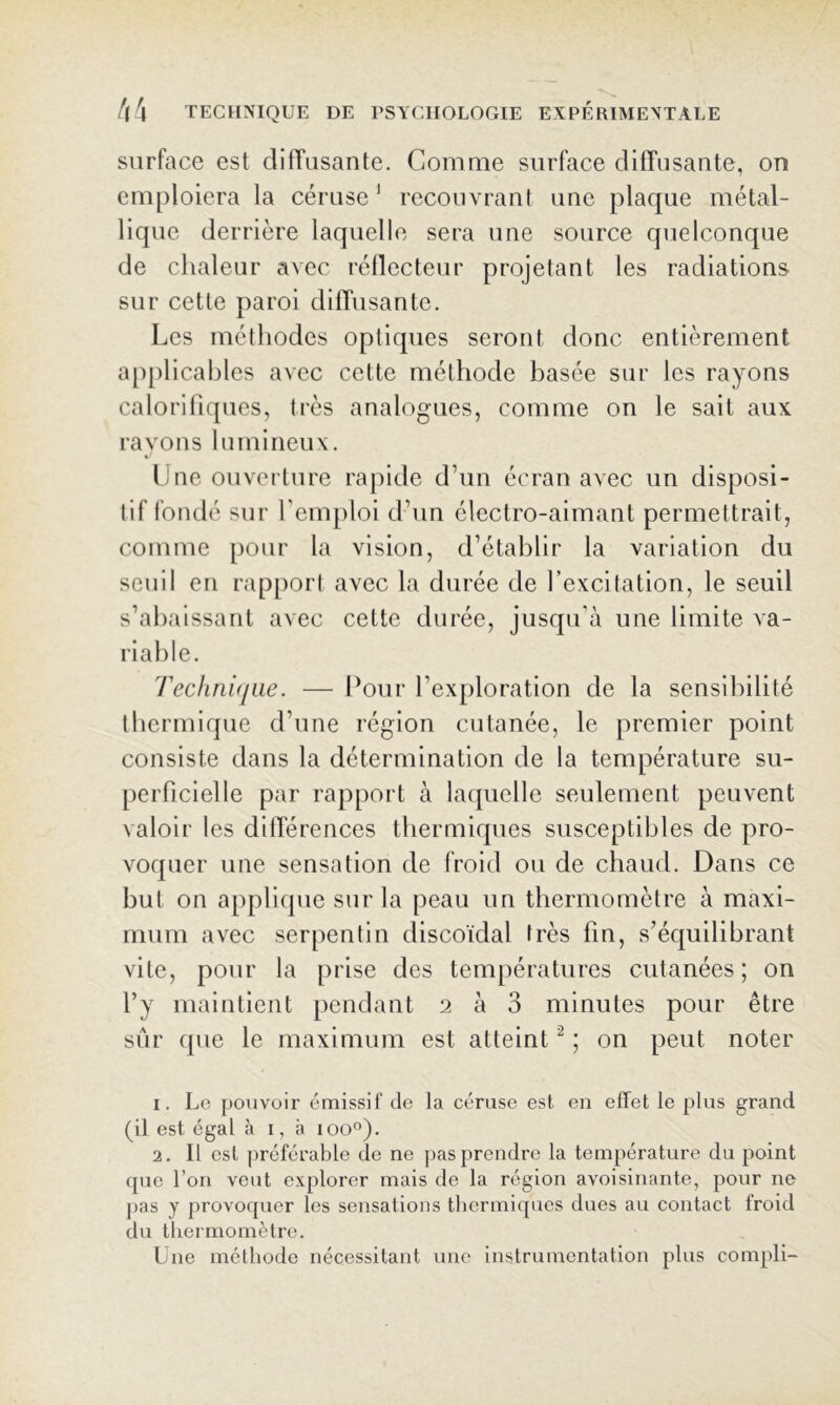 surface est diffusante. Comme surface diffusante, on emploiera la céruse ' recouvrant une plaque métal- lique derrière laquelle sera une source quelconque de chaleur avec réflecteur projetant les radiations sur cette paroi difTusante. Les méthodes optiques seront donc entièrement applicables avec cette méthode basée sur les rayons calorifiques, très analogues, comme on le sait aux rayons lumineux. Une ouverture rajiide d’un écran avec un disposi- tif fondé sur l’emploi d’un électro-aimant permettrait, comme [)Our la vision, d’établir la variation du seuil en rapport avec la durée de l’excitation, le seuil s’abaissant avec cette durée, jusqu’à une limite va- riable. Technique. — Cour l’exploration de la sensibilité tbermique d’une région cutanée, le premier point consiste dans la détermination de la température su- perficielle par rapport à laquelle seulement peuvent valoir les difTérences thermiques susceptibles de pro- voquer une sensation de froid ou de chaud. Dans ce but on applique sur la peau un thermomètre à maxi- mum avec serpentin discoïdal très fin, s’équilibrant vite, pour la prise des températures cutanées; on l’y maintient pendant 2 à 3 minutes pour être sûr que le maximum est atteint ; on peut noter 1. Le pouvoir émissif de la céruse est en effet le plus grand (il est égal à i, à 100°). 2. Il est préférable de ne pas prendre la température du point que l’on veut explorer mais de la région avoisinante, pour ne pas y provoquer les sensations thermiques dues au contact froid du thermomètre. Une méthode nécessitant une instrumentation plus compli-