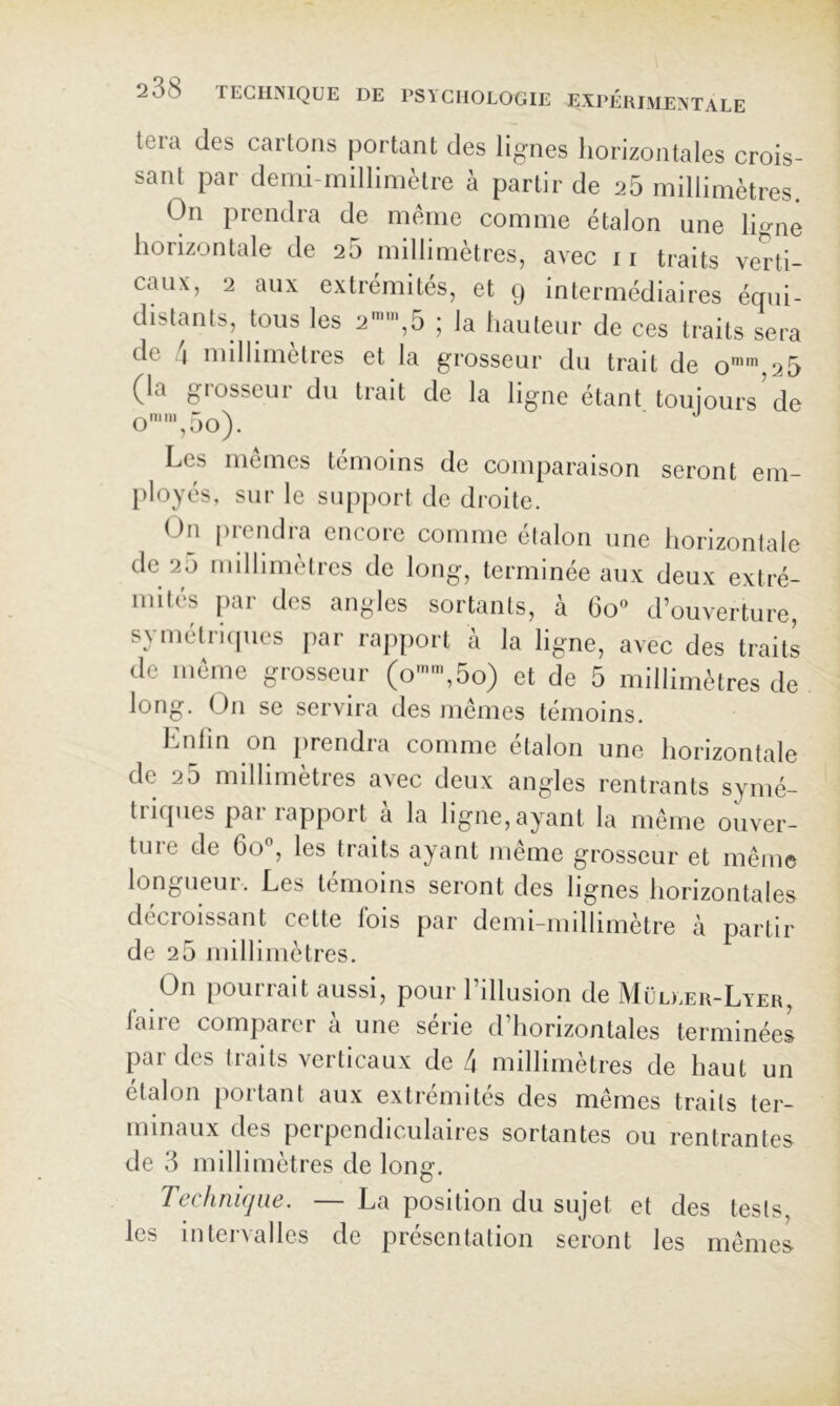 tera des carions portant des lignes horizontales crois- sant par demi-millimètre à partir de 25 millimètres. On prendra de meme comme étalon une ligne horizontale de 25 millimètres, avec ii traits verti- caux, 2 aux extrémités, et g intermédiaires équi- distants, tous les 2-’,5 ; la hauteur de ces traits sera de !\ millimétrés et la grosseur du trait de o'',2 5 (la grosseur du trait de la ligne étant toujours de o'',5o). Les memes témoins de comparaison seront em- [iloyés, sur le siqqiort de di’oite. On prendra encore comme étalon une horizontale de 25 millimètres de long, terminée aux deux extré- mités par des angles sortants, à 6o« d’ouverture, symélricpies par rapport à la ligne, avec des traits de meme grosseur (o-,5o) et de 5 millimètres de long. On se servira des memes témoins. Lnlin on prendra comme étalon une horizontale de 2 5 millimètres avec deux angles rentrants symé- triques par rapport à la ligne, ayant la même ouver- ture de 6o°, les traits ayant même grosseur et même longueuL. Les témoins seront des lignes horizontales décroissant cette fols par demi-millimètre à partir de 25 millimètres. On pourrait aussi, pour rillusion de Müdær-Lyer, laire comparer à une série d’horizontales terminées pai des liaits veiticaux de 4 niilhmetres de haut un étalon [lortanl aux extrémités des mêmes traits ter- minaux des perpendiculaires sortantes ou rentrantes de 3 millimètres de long. Technique. — La position du sujet et des tests, les intervalles de présentation seront les mêmes