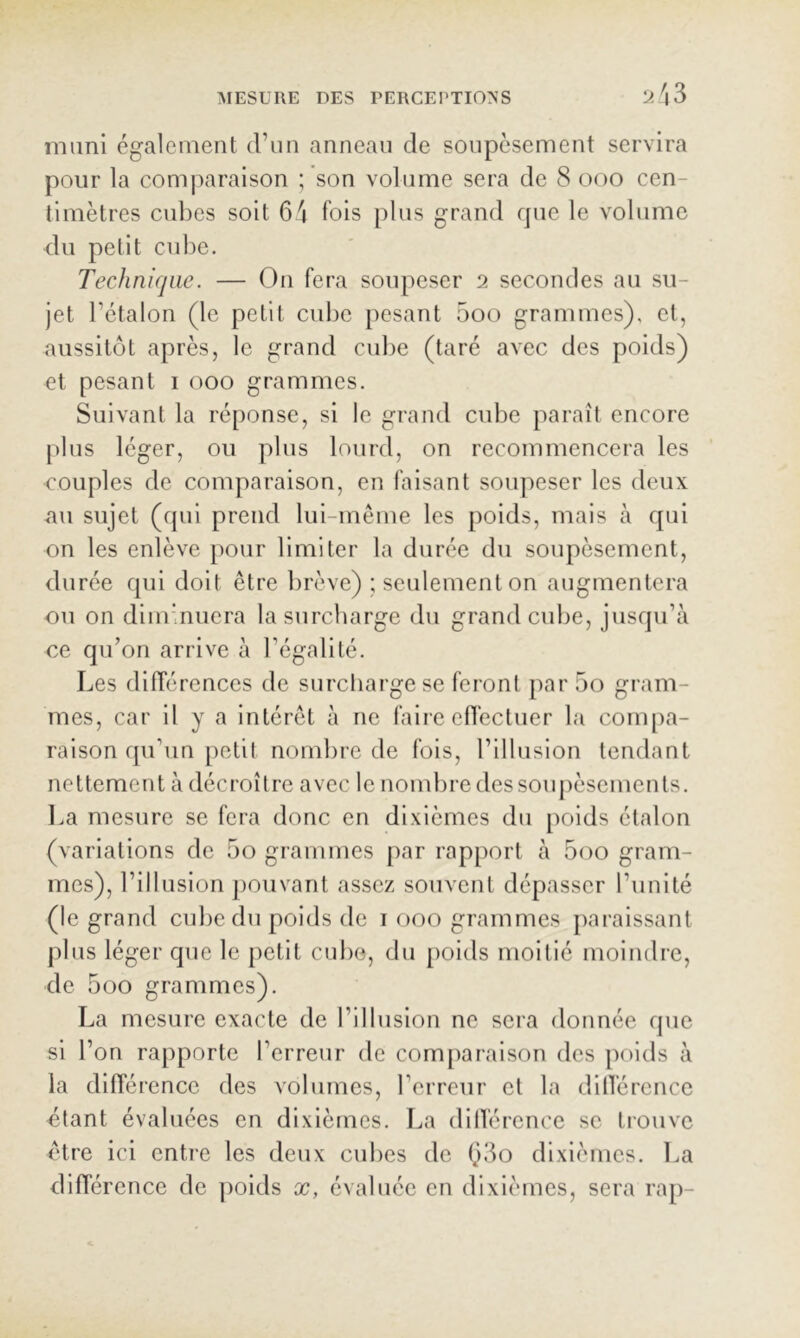 muni également d’un anneau de soupèsement servira pour la comparaison ; son volume sera de 8 ooo cen- timètres cubes soit 64 fois plus grand rpie le volume du petit cube. Technique. — On fera soupeser 2 secondes au su- jet l’étalon (le petit cube pesant 5oo grammes), et, aussitôt après, le grand cul)e (taré avec des poids) et pesant i 000 grammes. Suivant la réponse, si le grand cube paraît encore plus léger, ou plus lourd, on recommencera les couples de comparaison, en faisant soupeser les deux au sujet (qui prend lui-même les poids, mais à qui on les enlève pour limiter la durée du soupèsement, durée qui doit être brève) ; seulement on augmentera ou on diminuera la surcharge du grand cube, jusqu’à ce qu’on arrive à l’égalité. Les différences de surcharge se feront par 5o gram- mes, car il y a intérêt à ne faire eflectuer la compa- raison qu’un petit nombre de fois, l’illusion tendant nettement à décroître avec le nombre dessouj)èsements. l>a mesure se fera donc en dixièmes du poids étalon (variations de 5o grammes par rapport à 5oo gram- mes), l’illusion j)Ouvant assez souvent dépasser l’unité (le grand cube du poids de i 000 grammes paraissant plus léger que le petit cube, du poids moitié moindre, de 5oo grammes). La mesure exacte de l’illusion ne sera donnée que si l’on rapporte l’erreur de comparaison des poids à la différence des volumes, l’erreur et la dilTérence étant évaluées en dixièmes. La dillérence se trouve être ici entre les deux cubes de 63o dixièmes. La différence de ])oids x, évaluée en dixièmes, sera rap-