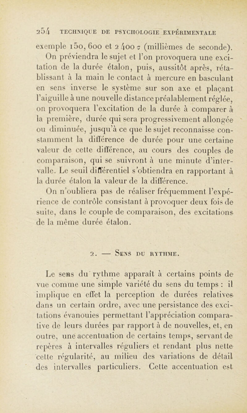 exemple i5o, 600 et 2 4oo j (millièmes de seconde). On préviendra le sujet et l’on provoquera une exci- tation de la durée étalon, puis, aussitôt après, réta- blissant à la main le contact à mercure en basculant en sens inverse le système sur son axe et plaçant l’aiguille à une nouvelle distance préalablement réglée, on provoquera l’excitation de la durée à comparer à la première, durée qui sera progressivement allongée ou diminuée, jusqu’à ce que le sujet reconnaisse con- stamment la ditlérence de durée pour une certaine valeur de cette dilTérence, au cours des couples de conq)aralson, qui se suivront à une minute d’inter- valle. Le seuil diflérenliel s’obtiendra en rapportant à la durée étalon la valeur de la dilYérence. On n’oubliera pas de réaliser fréquemment l’expé- rience de contrôle consistant à provoquer deux fois de suite, dans le couple de comparaison, des excitations de la meme durée étalon. 2. — Sens du rythme. Le sens du rythme apparaît à certains points de vue comme une simple variété du sens du temps : il inq3lique en elTet la perception de durées relatives dans un certain ordre, avec une persistance des exci- tations évanouies permettant l’appréciation compara- tive de leurs durées par rapport à de nouvelles, et, en outre, une accentuation de certains tenqis, servant de repères à intervalles réguliers et rendant plus nette cette régularité, au milieu des variations de détail des intervalles particuliers. Cette accentuation est