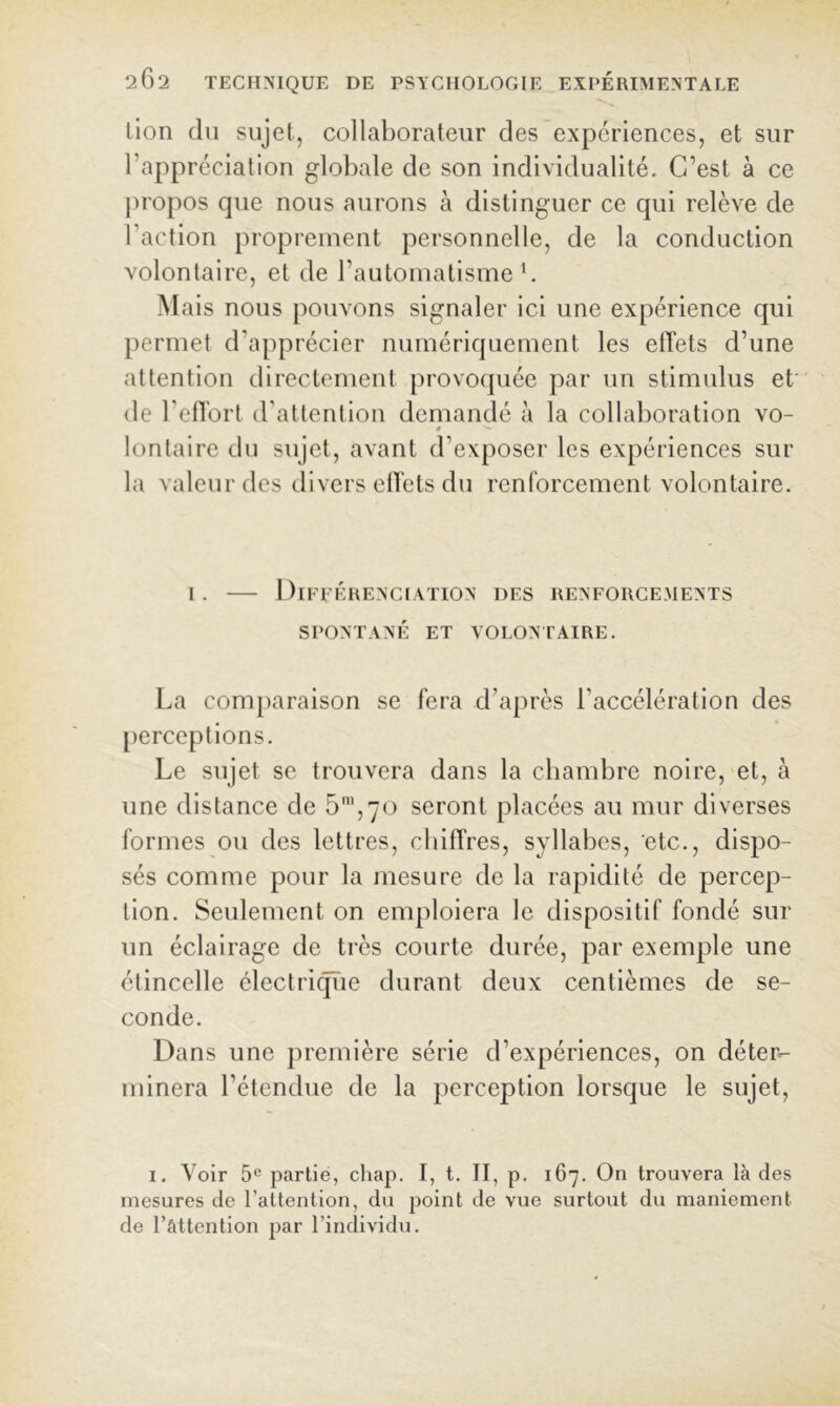 lion (lu sujet, collaborateur des expériences, et sur l’appréciation globale de son individualité. C’est à ce jiropos que nous aurons à distinguer ce qui relève de l’action proprement personnelle, de la conduction volontaire, et de l’automatisme b Mais nous pouvons signaler ici une expérience qui permet d’apprécier numériquement les effets d’une attention directement provoquée par un stimulus et' <le l’effort d’attention demandé à la collaboration vo- ê lontaire du sujet, avant d’exposer les expériences sur la valeur des divers effets du renforcement volontaire. 1. DlEEÉHENCIATlON DES RENFORCEMENTS SPONTANÉ ET VOLONTAIRE. La comparaison se fera d’après l’accélération des [lerceptions. Le sujet se trouvera dans la chambre noire, et, à une distance de 5’,70 seront placées au mur diverses formes ou des lettres, chiffres, syllabes, etc., dispo- sés comme pour la mesure de la rapidité de percep- tion. Seulement on emploiera le dispositif fondé sur un éclairage de très courte durée, par exemiile une étincelle électrifie durant deux centièmes de se- conde. Dans une première série d’expériences, on déter- minera l’étendue de la perception lorsque le sujet, I. Voir 5® partie, cliap. I, t. Il, p. 167. On trouvera là des mesures de l’attention, du point de vue surtout du maniement de l’attention par l’individu.