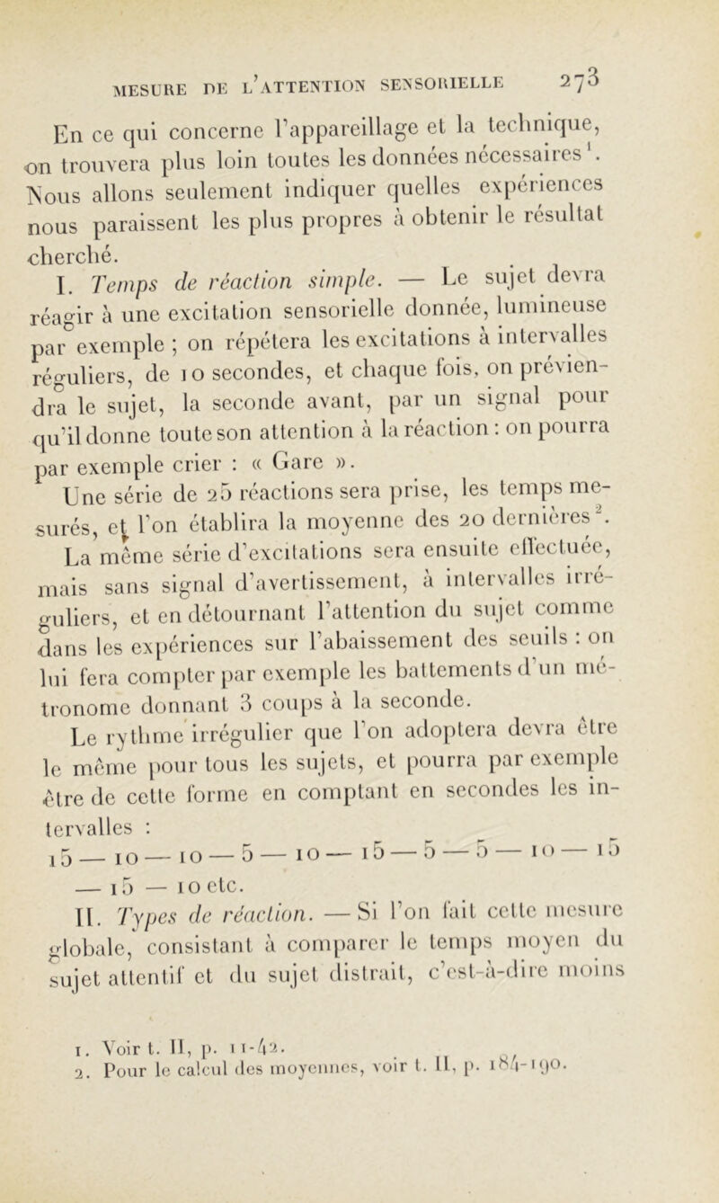 En ce qui concerne l’appareillage el la technique, on trouvera plus loin toutes les données necessaires ?sous allons seulement indiquer quelles expériences nous paraissent les plus propres à obtenir le résultat cherché. I. Temps de réadion simple. — Le sujet devra réagir à une excitation sensorielle donnée, lumineuse par exemple; on répétera les excitations à intervalles réguliers, de lo secondes, et chaque fois, on prévien- dra le sujet, la seconde avant, [lar un signal pour qu’il donne toute son attention à la réaction : on pourra par exemple crier : « Gare ». Une série de 20 réactions sera jirise, les temps me- surés, e^ Ton établira la moyenne des 20 dernières U La^méme série d’excitations sera ensuite ellectuée, mais sans signal d’avertissement, à intervalles irré- guliers, et en détournant l’attention du sujet comme dans les exiiériences sur l’abaissement des seuils : on lui fera compter par exemple les battements d’un mé- tronome donnant 8 coups à la seconde. Le rythme irrégulier que l’on adoptera devra elre le même iiour tous les sujets, et pourra par exemple être de cette forme en comptant en secondes les in- tervalles : j5_ 10 — 10 —5 — 10 — i5 —5 —5 — 10 — 10 — 15 — 10 etc. IL Types de réadion. —Si l’on fait cette mesure globale,^ consistant à comparer le temps moyen du sujet attentif et du sujet distrait, c’est-à-dire moins 1. Voir t. Il, p. I i-A'-i- _ 2. Pour le calcul des inoyeiiiies, voir l. Il, [>. iH.|-i()0.