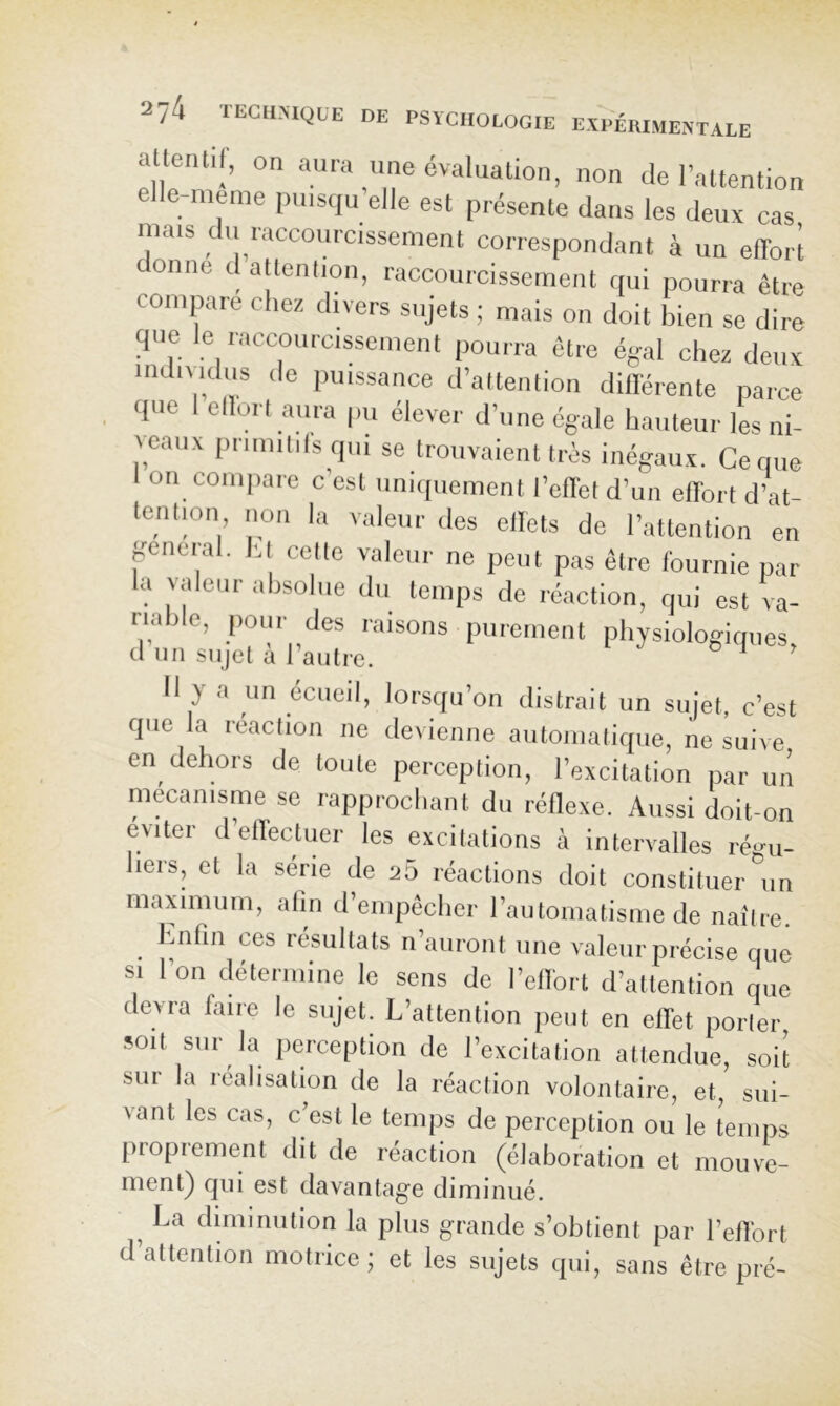 altentil, on aura une évalualion, non de l’attention e e-meme imisqu elle est présente dans les deux cas mais du raccourcissement correspondant à un effort donne datlenlion, raccourcissement qui pourra être compare chez divers sujets ; mais on doit bien se dire que le raccourcissement pourra être égal chez deux indiMcIus de puissance d’attention différente parce que 1 ellori aura pu élever d’une égale hauteur les ni- l eaux primilils qui se trouvaient très inégaux. Ce que on compare c est nnicpiement l’effet d’un effort d’at- tention non la valeur des ellets de l’attention en pneral. l'.t celte valeur ne peut pas être fournie par la valeur absolue du temps de réaction, qui est va- riable, pour des raisons purement physiologiques, d un sujet a 1 autre. II y a un écueil, lorsqu’on distrait un sujet, c’est que la réaction ne devienne automatique, ne suive en dehors de toute perception, l’excitation par un mécanisme se rapprochant du réflexe. Aussi doit-on éviter d’effectuer les excitations à intervalles régu- liers, et la série de 25 réactions doit constituer un maximum, atin d’empêcher l’automatisme de naître. ^ Imfin ces résultats n’auront une valeur précise que SI 1 on détermine le sens de l’effort d’attention que devra faire le sujet. L’attention peut en effet porter, soit sur la perception de l’excitation attendue, soit sur la réalisation de la réaction volontaire, et, sui- vant les cas, c’est le temps de perception ou le temps proprement dit de réaction (élaboration et mouve- ment) qui est davantage diminué. ^ La dmiinution la plus grande s’obtient par l’effort d attention motrice; et les sujets qui, sans être pré-