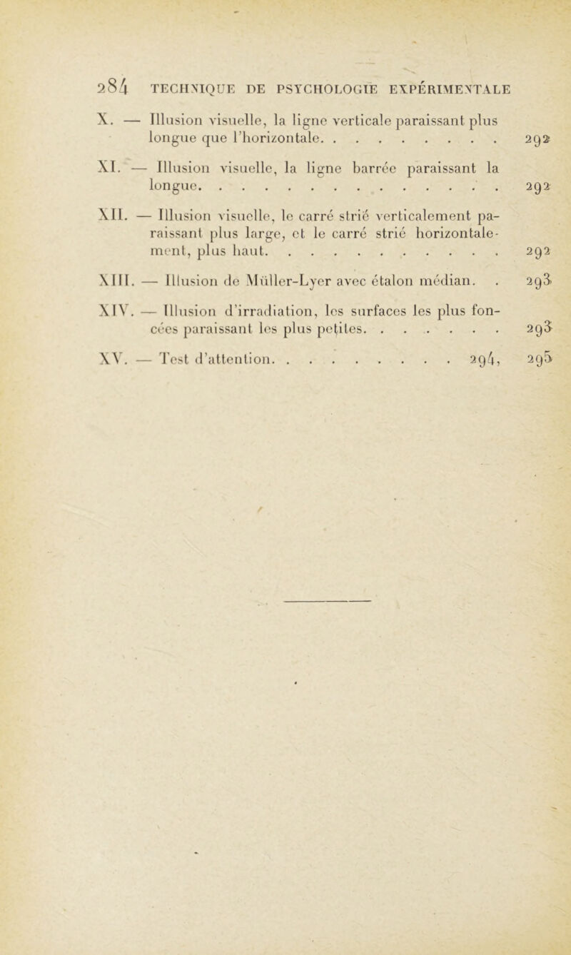 X. — Ilkision visuelle, la ligne verticale paraissant plus longue que l’horizontale 292 XI. — Illusion visuelle, la ligne barrée paraissant la longue 292 XII. — Illusion visuelle, le carré strié verticalement pa- raissant plus large, et le carré strié horizontale- ment, plus haut 292 Mil. — III usion (le Müller-Lyer avec étalon médian. . 293- XIV. — III usion d’irradiation, les surfaces les plus fon- cées paraissant les plus petites 29^ XV. — Test d’attention 294, 29^