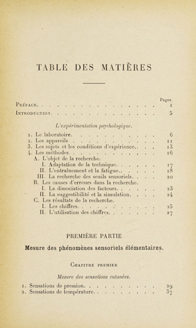 TABLE DES MATIERES Pages. Pkéface I Introduction 5 L’expérimentation psychologique. 1. Le laboratoire 6 2. Los appareils n 3. Les sujets et les conditions (rcxpérience.. . . i3 4. Les méthodes i6 A. L’objet de la recherche. 1. Adaptation do la technique iq II. L’ entraînement et la fatigue i8 III. La recherche des seuils sensoriels. ... 20 H. Les causes d’erreurs dans la recherclic. L La dissociation des facteurs 2 3 IL La suggestibilité et la simulation. ... 24 G. Les résultats de la recherche. L Les chiffres ' 25 IL L’utilisation des chiffres 27 PREMIÈRE PARTIE Mesure des phénomènes sensoriels élémentaires. Chapitre premier Mesure des sensations cutanées. 1. Sensations de pression