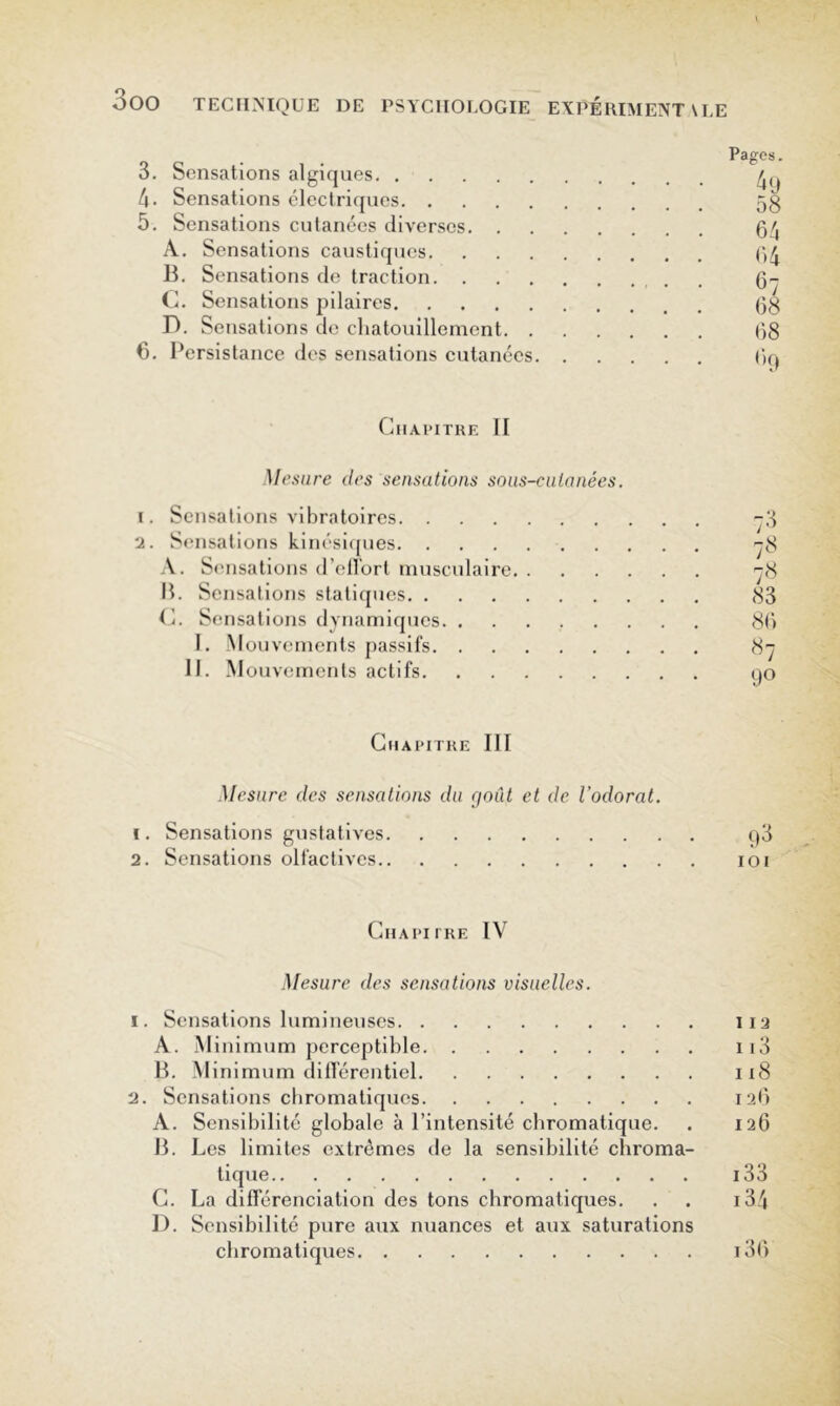 Pages. 3. Sensations algiques 4. Sensations électriques 5g 5. Sensations cutanées diverses 04 A. Sensations caustiques (>4 H. Sensations de traction 0- C. Sensations pilaires 0g D. Sensations de cliatouillement 0g 6. Persistance des sensations cutanées. Chapitre II Mesure des sensations soiis-catanées. 1. Sensations vibratoires 2. Sensations kinési([ues A. Sensations d’eUort musculaire. . P. Sensations statiipies C. Sensations dynamiques I. -Mouvements jiassits 11. Mouvements actifs <S3 8() 90 Chapitre III Mesure des sensations du goût et de l’odorat. ï. Sensations gustatives qd 2. Sensations olfactives 101 Chapitre IV Mesure des sensations visuelles. 1. Sensations lumineuses iia A. Minimum perceptible ii3 H. Minimum dillerentiel 118 2. Sensations ebromatiques lab A. Sensibilité globale à l’intensité chromatique. . 126 H. Les limites extrêmes de la sensibilité chroma- tique i33 C. La différenciation des tons chromaticpies. . . i34 1). Sensibilité pure aux nuances et aux saturations chromatiques i3()