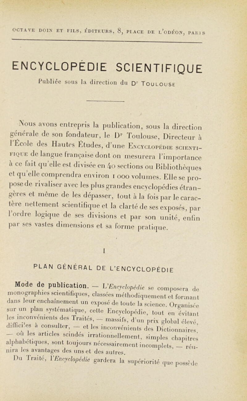 ENCYCLOPÉDIE SCIENTIFIQUE Publiée sous la direction du Dr Toulouse \ous avons entrepris la publication, sous la direction générale de son fondateur, le Dr Toulouse, Directeur à 1 École des Hautes Études, d’une Encyclopédie scienti- fique de langue française dont on mesurera l’importance à ce fait quelle est divisée en 4o sections ou Bibliothèques et quelle comprendra environ i ooo volumes. Elle se pro- pose de rivaliser avec les plus grandes encyclopédies étran- gères et meme de les dépasser, tout à la fois par le carac- tère nettement scientifique et la clarté de ses exposés, par l’ordre logique de ses divisions et par son unité, enfin pai ses vastes dimensions et sa forme pratique. PLAN GÉNÉRAL DE L’ENCYCLOPÉDIE Mode de publication. — VEncyclopédie se composera de monographies scientifiques, classées méthodiquement et formant dans leur enchaînement un exposé de toute la science. Organisée sur un plan systématique, celte Encyclopédie, tout en évitant les inconvénients des Traités, - massifs, d’un prix global élevé, diffici.es a consulter, — et les inconvénients des Dictionnaires ou les articles scindés irrationnellement, simples chapitres alphabétiques, sont toujours nécessairement incomplets — réu nira les avantages des uns et des aulres. Ou Iraite, VEncyclopédie gardera la supériorité que possède