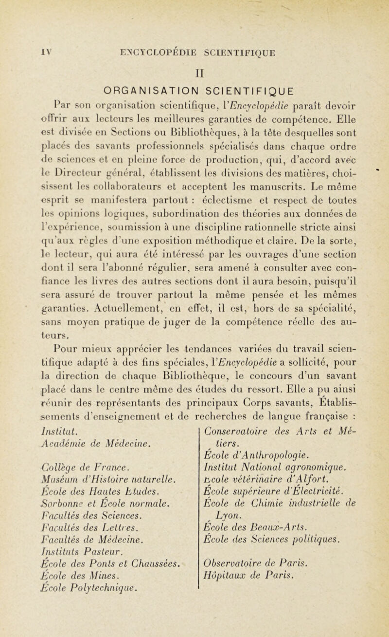 II ORGANISATION SCIENTIFIQUE Par son organisation scientifique, VEncyclopédie paraît devoir offrir aux lecteurs les meilleures garanties de compétence. Elle est divisée en Sections ou Bibliothèques, à la tète desquelles sont placés des savants professionnels spécialisés dans chaque ordre de sciences et en pleine force de production, qui, d’accord avec le Directeur général, établissent les divisions des matières, choi- sissent les collaborateurs et acceptent les manuscrits. Le môme esprit se manifestera partout : éclectisme et respect de toutes les opinions logiques, subordination des théories aux données de l’expérience, soumission à une discipline rationnelle stricte ainsi qu’aux règles d’une exposition méthodique et claire. Delà sorte, le lecteur, qui aura été intéressé par les ouvrages d’une section dont il sera l’abonné régulier, sera amené à consulter avec con- fiance les livres des autres sections dont il aura besoin, puisqu’il sera assuré de trouver partout la môme pensée et les mômes garanties. Actuellement, en effet, il est, hors de sa spécialité, sans moyen pratique de juger de la compétence réelle des au- teurs. Pour mieux apprécier les tendances variées du travail scien- tifique adapté à des fins spéciales, Y Encyclopédie a sollicité, pour la direction de chaque Bibliothèque, le concours d’un savant placé dans le centre même des études du ressort. Elle a pu ainsi réunir des représentants des principaux Corps savants, Etablis- sements d’enseignement et de recherches de langue française : Institut. Académie de Médecine. College de France. Muséum d’Histoire naturelle. Ecole des Hautes Etudes. .Sorbonne et Ecole normale. Facultés des Sciences. Facultés des Lettres. Facultés de Médecine. Instituts Pasteur. Ecole des Ponts et Chaussées. Ecole des Mines. Ecole Polytechnique. Conservatoire des Arts et Mé- tiers. Ecole d’Anthropologie. Institut National agronomique, hcole vétérinaire d’Alfort. Ecole supérieure d Electricité. Ecole de Chimie industrielle de Lyon. Ecole des Beaux-A rts. Ecole des Sciences politiques. Observatoire de Paris. Hôpitaux de Paris.