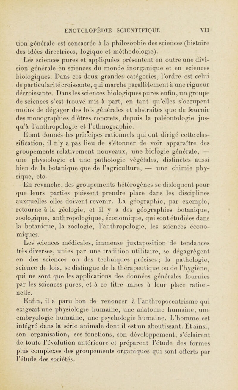 tion générale est consacrée à la philosophie des sciences (histoire des idées directrices, logique et méthodologie). Les sciences pures et appliquées présentent en outre une divi- sion générale en sciences du monde inorganique et en sciences biologiques. Dans ces deux grandes catégories, l’ordre est celui de particularité croissante, qui marche parallèlement à une rigueur décroissante. Dans les sciences biologiques pures enfin, un groupe de sciences s’est trouvé mis à part, en tant qu’elles s’occupent moins de dégager des lois générales et abstraites que de fournir des monographies d’êtres concrets, depuis la paléontologie jus- qu’à l’anthropologie et l’ethnographie. Etant donnés les principes rationnels qui ont dirigé cette clas- sification, il n’j a pas lieu de s’étonner de voir apparaître des groupements relativement nouveaux, une biologie générale, — une physiologie et une pathologie végétales, distinctes aussi bien de la botanique que de l’agriculture, — une chimie phy- sique, etc. En revanche, des groupements hétérogènes se disloquent pour que leurs parties puissent prendre place dans les disciplines auxquelles elles doivent revenir. La géographie, par exemple, retourne à la géologie, et il y a des géographies botanique, zoologique, anthropologique, économique, qui sont étudiées dans la botanique, la zoologie, l’anthropologie, les sciences écono- miques. Les sciences médicales, immense juxtaposition de tendances très diverses, unies par une tradition utilitaire, se dégagrègent en des sciences ou des techniques précises; la pathologie, science de lois, se distingue de la thérapeutique ou de l’hygiène, qui ne sont que les applications des données générales fournies par les sciences pures, et à ce titre mises à leur place ration- nelle. Enfin, il a paru bon de renoncer à l’anthropocentrisme qui exigeait une physiologie humaine, une anatomie humaine, une embryologie humaine, une psychologie humaine. L’homme est intégré dans la série animale dont il est un aboutissant. Et ainsi, son organisation, ses fonctions, son développement, s’éclairent de toute l’évolution antérieure et préparent l’étude des formes plus complexes des groupements organiques qui sont offerts par l’étude des sociétés.