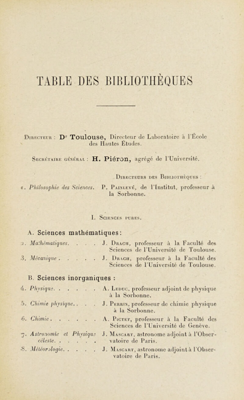 TABLE DES BIBLIOTHÈQUES Directeur : Dr Toulouse, Directeur de Laboratoire à l'École des Hautes Études. Secrétaire général : H. Piéron, agrégé de l’Université. Directeurs des Bibliothèques : a. Philosophie des Sciences. P. Painlevé, de l’Institut, professeur à la Sorbonne. I. Sciences pures. A. Sciences mathématiques: •j.. Mathématiques. . .J. Drach, professeur à la Faculté des Sciences de l’Université de Toulouse. 3. Mécanique J. Drach, professeur à la Faculté des Sciences (le l’Université de Toulouse. B. Sciences inorganiques : 4. Physique 5. Chimie physique. . ■6. Chimie 7. Astronomie et Physique céleste •8. Météorologie A. Leduc, professeur adjoint de physique à la Sorbonne. J. Peiuun, professeur de chimie physique à la Sorbonne. A. Pictet, professeur à la Faculté des Sciences de l’Université de Genève. J. Mascart, astronome adjoint à l’Obser- vatoire de Paris. J. Mascart, astronome adjoint à l’Obser- vatoire de Paris.