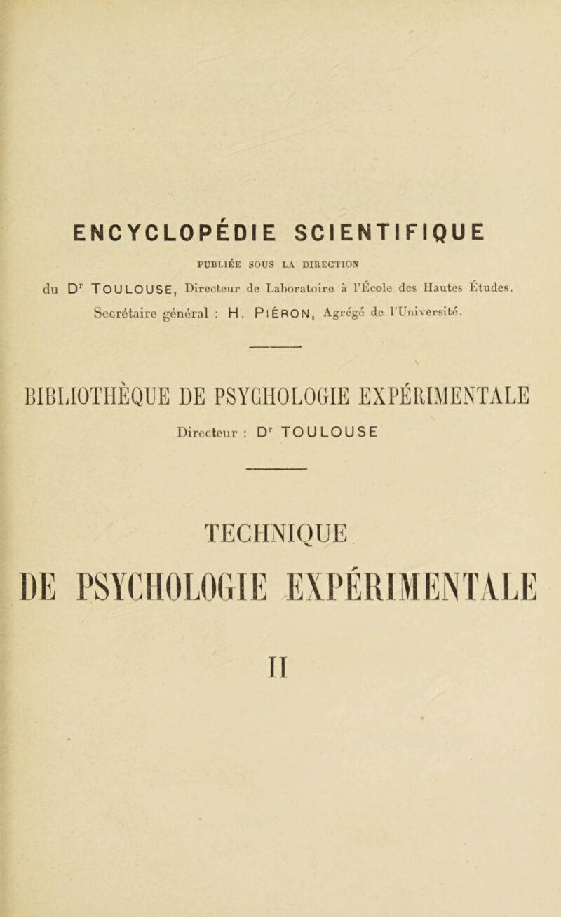 PUBLIÉE SOUS LA DIRECTION du Dr TOULOUSE, Directeur de Laboratoire à l’École des Hautes Etudes. Secrétaire général : H. PiÉRON, Agrégé de l’Université. BIBLIOTHÈQUE DE PSYCHOLOGIE EXPÉRIMENTALE Directeur: Dr TOULOUSE II