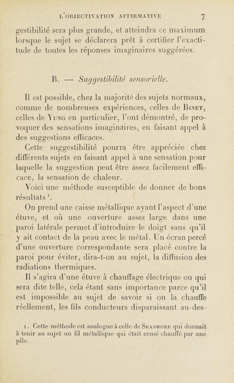 gestibilité sera plus grande, et atteindra ce maximum lorsque le sujet se déclarera prêt à certifier l’exacti- tude de toutes les réponses imaginaires suggérées. B. — Suggestibilité sensorielle. Il est possible, chez la majorité des sujets normaux, comme de nombreuses expériences, celles de Binet, celles de Yung en particulier, l’ont démontré, de pro- voquer des sensations imaginaires, en faisant appel à des suggestions efficaces. Cette suggestibilité pourra être appréciée chez différents sujets en faisant appel à une sensation pour laquelle la suggestion peut être assez facilement effi- cace, la sensation de chaleur. Voici une méthode susceptible de donner de bons résultats \ On prend une caisse métallique ayant l’aspect d’une étuve, et où une ouverture assez large dans une paroi latérale permet d’introduire le doigt sans qu’il y ait contact de la peau avec le métal. Un écran percé d’une ouverture correspondante sera placé contre la paroi pour éviter, dira-t-on au sujet, la diffusion des radiations thermiques. Il s’agira d’une étuve à chauffage électrique ou qui sera dite telle, cela étant sans importance parce qu’il est impossible au sujet de savoir si on la chauffe réellement, les 1 ils conducteurs disparaissant au-des- i. Cette méthode est analogue à celle de Seàshorf. qui donnait à tenir au sujet un fil métallique qui était censé chauffé par une pile.