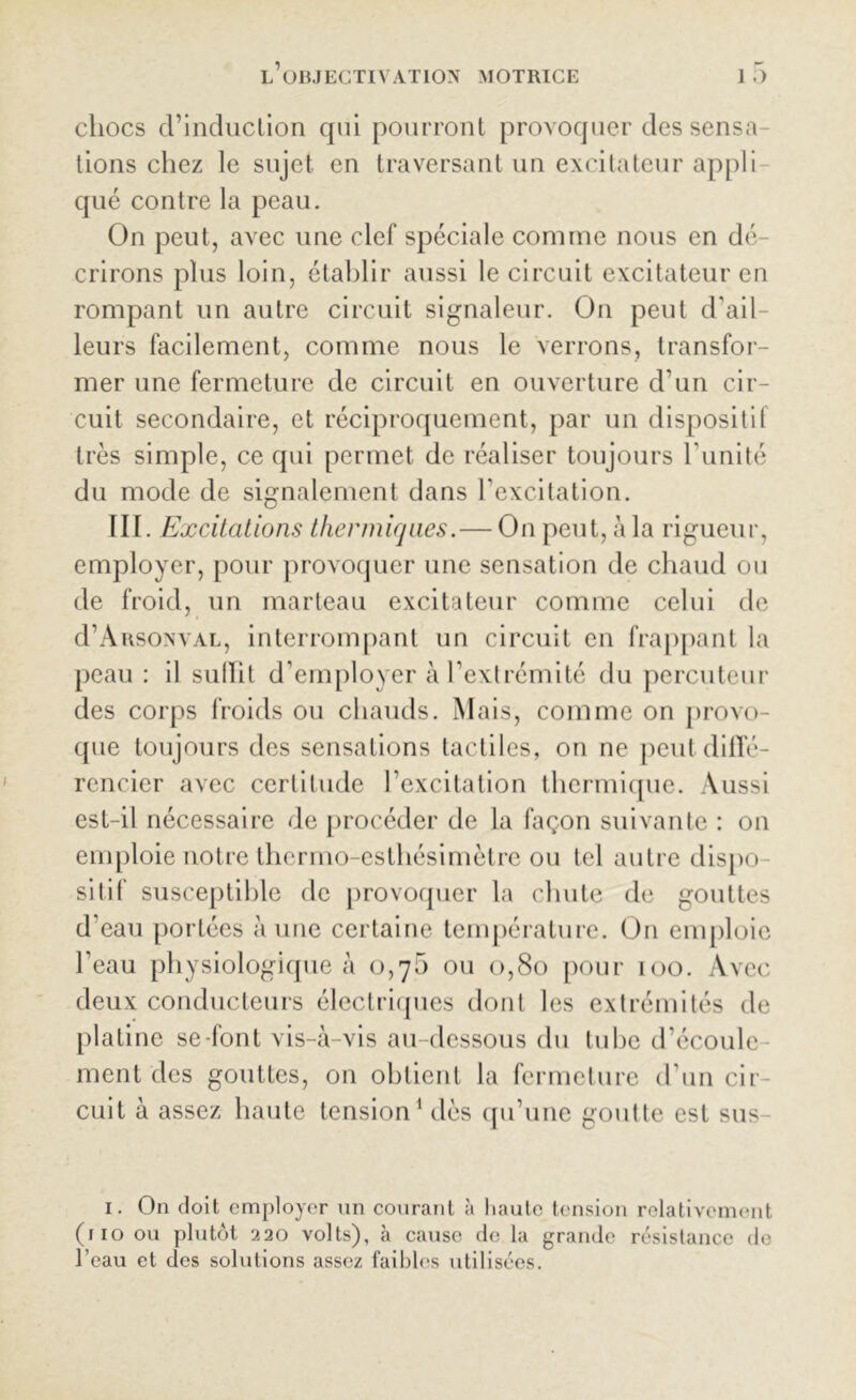 chocs d’induction qui pourront provoquer des sensa- tions chez le sujet en traversant un excitateur appli que contre la peau. On peut, avec une clef spéciale comme nous en dé- crirons plus loin, établir aussi le circuit excitateur en rompant un autre circuit signaleur. On peut d'ail- leurs facilement, comme nous le verrons, transfor- mer une fermeture de circuit en ouverture d’un cir- cuit secondaire, et réciproquement, par un dispositif très simple, ce qui permet de réaliser toujours l imité du mode de signalement dans l'excitation. III. Excitations thermiques.— On peut, à la rigueur, employer, pour provoquer une sensation de chaud ou de froid, un marteau excitateur comme celui de d’Arsonval, interrompant un circuit en frappant la peau : il sullit d’employer à l’extrémité du percuteur des corps froids ou chauds. Mais, comme on provo- que toujours des sensations tactiles, on ne peut diffé- rencier avec certitude l’excitation thermique. Aussi est-il nécessaire de procéder de la façon suivante : on emploie notre thermo-esthésimètre ou tel autre dispo- sitif susceptible de provoquer la chute de gouttes d’eau portées aune certaine température. On emploie l’eau physiologique à 0,7b ou 0,80 pour 100. Avec deux conducteurs électriques dont les extrémités de platine se-font vis-à-vis au-dessous du tube d’écoule- ment des gouttes, on obtient la fermeture d’un cir- cuit à assez haute tension1 dès qu’une goutte est sus- 1. On doit employer un courant à haute tension relativement (110 ou plutôt ‘220 volts), à cause de la grande résistance de l'eau et des solutions assez faibles utilisées.