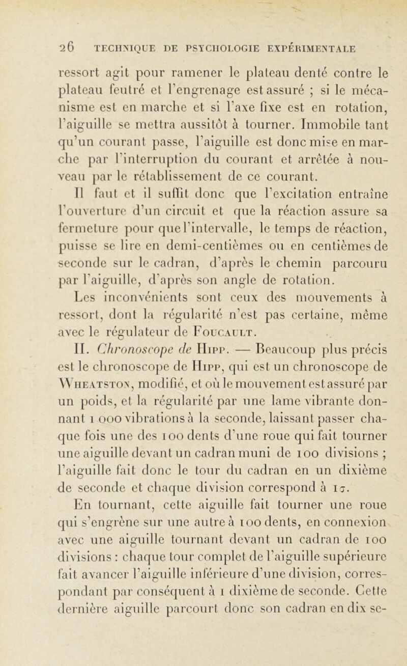 ressort agit pour ramener le plateau denté contre le plateau feutré et l'engrenage est assuré ; si le méca- nisme est en marche et si l'axe fixe est en rotation, l’aiguille se mettra aussitôt à tourner. Immobile tant qu’un courant passe, l'aiguille est donc mise en mar- che par l'interruption du courant et arrêtée à nou- veau par le rétablissement de ce courant. 11 faut et il suffit donc que l’excitation entraîne l’ouverture d’un circuit et que la réaction assure sa fermeture pour que l'intervalle, le temps de réaction, puisse se lire en demi-centièmes on en centièmes de seconde sur le cadran, d’après le chemin parcouru par l'aiguille, d’après son angle de rotation. Les inconvénients sont ceux des mouvements à ressort, dont la régularité n’est pas certaine, même avec le régulateur de Foucault. II. Chronoscope de Hipp. — Beaucoup plus précis est le chronoscope de Hipp, qui est un chronoscope de W heatston, modifié, et où le mouvement est assuré par un poids, et la régularité par une lame vibrante don- nant î ooo vibrations à la seconde, laissant passer cha- que fois une des ioo dents d’une roue cpii fait tourner une aiguille devant un cadran muni de ioo divisions; l’aiguille fait donc le tour du cadran en un dixième de seconde et chaque division correspond à i j. En tournant, cette aiguille fait tourner une roue qui s’engrène sur une autre à ioo dents, en connexion avec une aiguille tournant devant un cadran de ioo divisions : chaque tour complet de l’aiguille supérieure fait avancer l’aiguille inférieure d’une division, corres- pondant par conséquent à î dixième de seconde. Cette dernière aiguille parcourt donc son cadran en dix se-