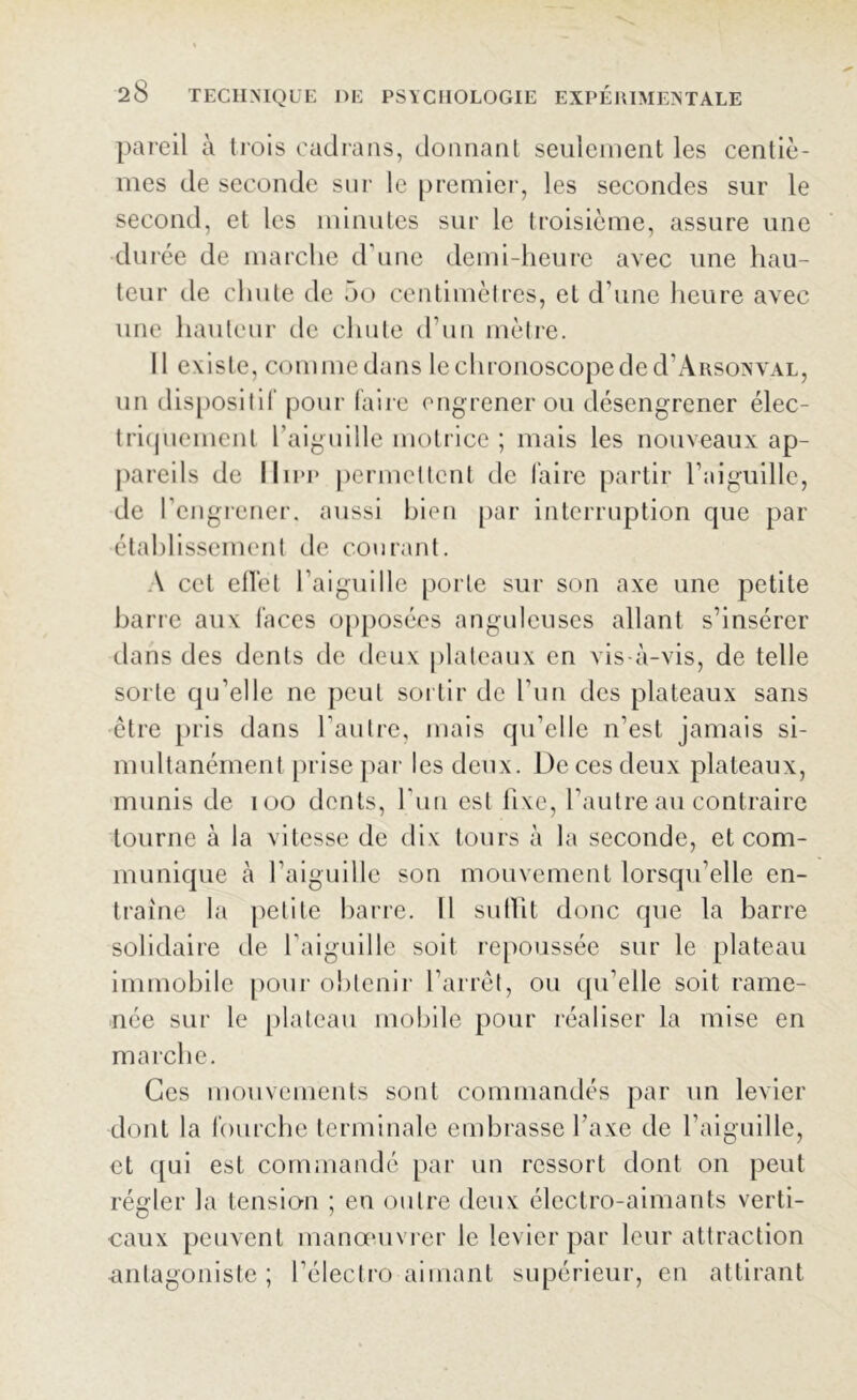 pareil à trois cadrans, donnant seulement les centiè- mes de seconde sur le premier, les secondes sur le second, et les minutes sur le troisième, assure une durée de marche d'une demi-heure avec une hau- teur de chute de 5o centimètres, et d'une heure avec une hauteur de chute d’un mètre. 11 existe, comme dans lechronoscopeded'ARSoxvAL, un dispositif pour faire engrener ou désengrener élec- triquement l'aiguille motrice ; mais les nouveaux ap- pareils de IIipp permettent de faire partir l’aiguille, de l’engrener, aussi bien par interruption que par établissement de courant. A cet effet l’aiguille porte sur son axe une petite barre aux faces opposées anguleuses allant s’insérer dans des dents de deux plateaux en vis-à-vis, de telle sorte qu’elle ne peut sortir de l’un des plateaux sans être pris dans l’autre, mais qu’elle n’est jamais si- multanément prise par les deux. De ces deux plateaux, munis de ioo dents, l'un est fixe, l’autre au contraire tourne à la vitesse de dix tours à la seconde, et com- munique à l’aiguille son mouvement lorsqu’elle en- traîne la petite barre. Il sutlit donc que la barre solidaire de l'aiguille soit repoussée sur le plateau immobile pour obtenir l’arrêt, ou qu’elle soit rame- née sur le plateau mobile pour réaliser la mise en marche. Ces mouvements sont commandés par un levier dont la fourche terminale embrasse l'axe de l’aiguille, et qui est commandé par un ressort dont on peut régler la tension ; en outre deux électro-aimants verti- caux peuvent manœuvrer le levier par leur attraction antagoniste ; l’électro aimant supérieur, en attirant